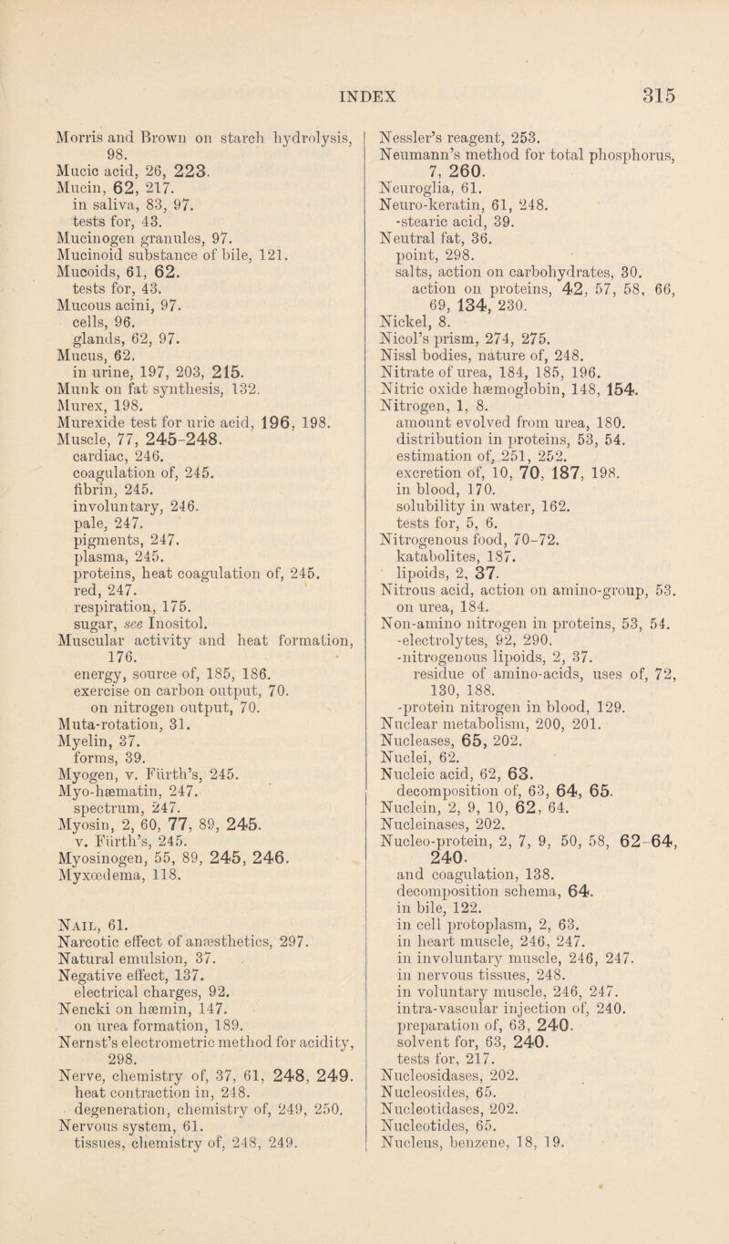 Morris and Brown on starch hydrolysis, 98. Mncic acid, 26, 223. Mucin, 62, 217. in saliva, 83, 97. tests for, 43. Mucinogen granules, 97. Mucinoid substance of bile, 121. Mucoids, 61, 62. tests for, 43. Mucous acini, 97. cells, 96. glands, 62, 97. Mucus, 62. in urine, 197, 203, 215. Munk on fat synthesis, 132. Murex, 198. Murexide test for uric acid, 196, 198. Muscle, 77, 245-248. cardiac, 246. coagulation of, 245. fibrin, 245. involuntary, 246. pale, 247. pigments, 247. plasma, 245. proteins, heat coagulation of, 245. red, 247. respiration, 175. sugar, see Inositol. Muscular activity and heat formation, 176. energy, source of, 185, 186. exercise on carbon output, 70. on nitrogen output, 70. Muta-rotation, 31. Myelin, 37. forms, 39. Myogen, v. Furth’s, 245. Myo-hsematin, 247. spectrum, 247. Myosin, 2, 60, 77, 89, 245. v. Furth’s, 245. Myosinogen, 55, 89, 245, 246. Myxcedema, 118. Nail, 61. Narcotic effect of anaesthetics, 297. Natural emulsion, 37. Negative effect, 137. electrical charges, 92. Nencki on hsemin, 147. on urea formation, 189. Nernst’s electrometric method for acidity, 298. Nerve, chemistry of, 37, 61, 248, 249. heat contraction in, 248. degeneration, chemistry of, 249, 250. Nervous system, 61. tissues, chemistry of, 248, 249. Nessler’s reagent, 253. Neumann’s method for total phosphorus, 7, 260. Neuroglia, 61. Neuro-keratin, 61, 248. -stearic acid, 39. Neutral fat, 36. point, 298. salts, action on carbohydrates, 30. action on proteins, 42, 57, 58, 66, 69, 134, 230. Nickel, 8. Nicol’s prism, 274, 275. Nissl bodies, nature of, 248. Nitrate of urea, 184, 185, 196. Nitric oxide haemoglobin, 148, 154. Nitrogen, 1, 8. amount evolved from urea, 180. distribution in proteins, 53, 54. estimation of, 251, 252. excretion of, 10, 70, 187, 198. in blood, 170. solubility in water, 162. tests for, 5, 6. Nitrogenous food, 70-72. katabolites, 187. lipoids, 2, 37. Nitrous acid, action on amino-group, 53. on urea, 184. Non-amino nitrogen in proteins, 53, 54. -electrolytes, 92, 290. -nitrogenous lipoids, 2, 37. residue of amino-acids, uses of, 72, 130, 188. -protein nitrogen in blood, 129. Nuclear metabolism, 200, 201. Nucleases, 65, 202. Nuclei, 62. Nucleic acid, 62, 63. decomposition of, 63, 64, 65. Nuclein, 2, 9, 10, 62, 64. Nucleinases, 202. Nucleo-protein, 2, 7, 9, 50, 58, 62-64, 240. and coagulation, 138. decomposition schema, 64. in bile, 122. in cell protoplasm, 2, 63. in heart muscle, 246, 247. in involuntary muscle, 246, 247. in nervous tissues, 248. in voluntary muscle, 246, 247. intra-vascular injection of, 240. preparation of, 63, 240. solvent for, 63, 240. tests for, 217. Nucleosidases, 202. Nucleosides, 65. Nucleotidases, 202. Nucleotides, 65. Nucleus, benzene, 18, 19.