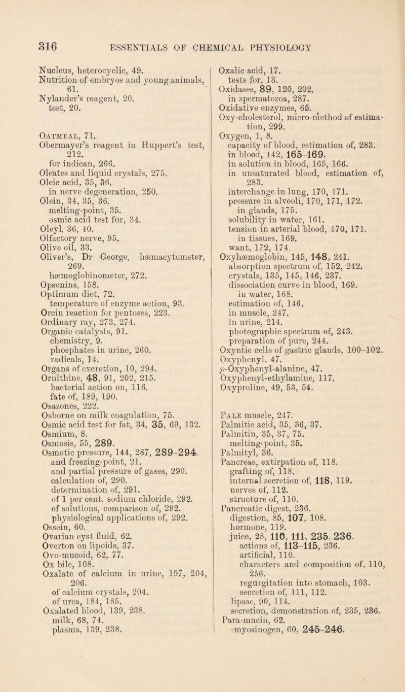 Nucleus, heterocyclic, 49. Nutrition of embryos and young animals, 61. Nylander’s reagent, 20. test, 20. Oatmeal, 71. Obermayer’s reagent in Huppert’s test, 212. for indican, 266. Oleates and liquid crystals, 275. Oleic acid, 35, 36. in nerve degeneration, 250. Olein, 34, 35, 36. melting-point, 35. osmic acid test for, 34. Oleyl, 36, 40. Olfactory nerve, 95. Olive oil, 33. Oliver’s, Dr George, hsemacytometer, 269. hsemoglobinometer, 272. Opsonins, 158. Optimum diet, 72. temperature of enzyme action, 93. Orcin reaction for pentoses, 223. Ordinary ray, 273, 274. Organic catalysts, 91. chemistry, 9. phosphates in urine, 260. radicals, 14. Organs of excretion, 10, 294. Ornithine, 48, 91, 202, 215. bacterial action on, 116. fate of, 189, 190. Osazones, 222. Osborne on milk coagulation, 75. Osmic acid test for fat, 34, 35, 69, 132. Osmium, 8. Osmosis, 55, 289. Osmotic pressure, 144, 287, 289-294. and freezing-point, 21. and partial pressure of gases, 290. calculation of, 290. determination of, 291. of 1 per cent, sodium chloride, 292. of solutions, comparison of, 292. physiological applications of, 292. Ossein, 60. Ovarian cyst fluid, 62. Overton on lipoids, 37. Ovo-mucoid, 62, 77. Ox bile, 108. Oxalate of calcium in urine, 197, 204, 206. of calcium crystals, 204. of urea, 184, 185. Oxalated blood, 139, 238. milk, 68, 74. plasma, 139, 238. Oxalic acid, 17. tests for, 13. Oxidases, 89, 120, 202. in spermatozoa, 287. Oxidative enzymes, 65. Oxy-cholesterol, micro-method of estima¬ tion, 299. Oxygen, 1, 8. capacity of blood, estimation of, 283. in blood, 142, 165-169. in solution in blood, 165, 166. in unsaturated blood, estimation of, 283. interchange in lung, 170, 171. pressure in alveoli, 170, 171, 172. in glands, 175. solubility in water, 161. tension in arterial blood, 170, 171. in tissues, 169. want, 172, 174. Oxyhaemoglobin, 145, 148, 241. absorption spectrum of, 152, 242. crystals, 135, 145, 146, 237. dissociation curve in blood, 169. in water, 168. estimation of, 146. in muscle, 247. in urine, 214. photographic spectrum of, 243. preparation of pure, 244. Oxyntic cells of gastric glands, 100-102. Oxyphenyl, 47. ^>-Oxyplienyl-alanine, 47. Oxyphenyl-etliylamine, 117. Oxyproline, 49, 53, 54. Pale muscle, 247. Palmitic acid, 35, 36, 37. Palmitin, 35, 37, 75. melting-point, 35. Palmityl, 36. Pancreas, extirpation of, 118. grafting of, 118. internal secretion of, 118, 119. nerves of, 112. structure of, 110. Pancreatic digest, 236. digestion, 85, 107, 108. hormone, 119. juice, 28, 110, 111, 235. 236. actions of, 113-115, 236. artificial', 110. characters and composition of, 110, 256. regurgitation into stomach, 103. secretion of, 111, 112. lipase, 90, 114. secretion, demonstration of, 235, 236. Para-mucin, 62. -myosinogen, 60, 245-246.