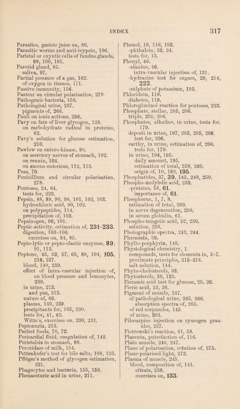 Parasites, gastric juice on, 80. Parasitic worms and anti-trypsin, 106. Parietal or oxyntic cells of fundus glands, 99, 100, 101. Parotid gland, 95. saliva, 97. Partial pressure of a gas, 162. of oxygen in tissues, 171. Passive immunity, 156. Pasteur on circular polarisation, 278. Pathogenic'bacteria, 158. Pathological urine, 207. pigments of, 266. Pauli on ionic actions, 296. Pavy on fate of liver glycogen, 128. on carbohydrate radical in proteins, 62. Pavy’s solution for glucose estimation, 210. Pawlow on entero-kinase, 90. on secretory nerves of stomach, 102. on rennin, 104. on succus entericus, 112, 113. Peas, 70. Penicillium and circular polarisation, 278. Pentoses, 24, 64. tests for, 223. Pepsin, 88, 89, 90, 98, 101, 102, 103. hydrochloric acid, 90, 102. on polypeptides, 114. precipitation of, 103. Pepsinogen, 90, 101. Peptic activity, estimation of, 231-233. digestion, 103-106. exercises on, 84, 85. Pepto-lytic or pepto-clastic enzymes, 89, 91, 113. Peptone, 45, 52, 57, 65, 89, 104, 105, 216, 237. blood, 140, 239. effect of intra-vascular injection of, on blood pressure and leucocytes, 239. in urine, 213. and pus, 213. nature of, 66. plasma, 140, 239. precipitants for, 105, 230. tests for, 41, 42. Witte’s, exercises on, 230, 231. Peptonuria, 213. Perfect foods, 70, 72. Pericardial fluid, coagulation of, 142. Peristalsis in stomach, 98. Peroxidase of milk, 154. Pettenkofer’s test for bile salts, 108, 123. Pfliiger’s method of glycogen estimation, 221. Phagocytes and bacteria, 155, 158. Phenaceturic acid in urine, 211. Phenol, 19, 116, 193. -phtlialein, 33, 34. tests for, 13. Phenyl, 46. -alanine, 46. intra-vascular injection of, 131. -hydrazine test for sugars, 29, 214, 222. -sulphate of potassium, 193. Phloridzin, 119. diabetes, 119. Phloroglucinol reaction for pentoses, 223. Phosphate, stellar, 205, 206, triple, 205, 206. Phosphates, alkaline, in urine, tests for, 179. deposit in urine, 197, 203, 205, 206. test for, 206. earthy, in urine, estimation of, 206. tests for, 179. in urine, 194, 195. daily amount, 195. estimation of total, 259, 260. origin of, 10, 192, 195. Phosphatides, 37, 39, 145,.248, 250. Phospho-molybdic acid, 230. -proteins, 58, 61. importance of, 61. Phosphorus, 1, 7, 8. estimation of total, 260. in nerve degeneration, 250. in serum globulin, 61. Phospho-tungstic acid, 52, 230. solution, 256. Photographic spectra, 243, 244. Phrenosin, 39. Phyllo-porphyrin, 148. Physiological chemistiy, 1. compounds, tests for elements in, 5-7. proximate principles, 215-218. salt solution, 144. Phyto-cholesterols, 38. Phytosterols, 38, 125. Picramic acid test for glucose, 25, 26. Picric acid, 13, 26. Pigment of muscle, 247. of pathological urine, 265, 266. absorption spectra of, 265. of red corpuscles, 145. of urine, 263. Pilocarpine injection on zymogen gran¬ ules, 237. Piotrowski’s reaction, 41, 58. Placenta, putrefaction of, 116. Plain muscle, 246. 247. Plane of polarisation, rotation of, 275. Plane-polarised light, 273. Plasma of muscle, 245. blood, composition of, 141. citrate, 238. exercises on, 133.