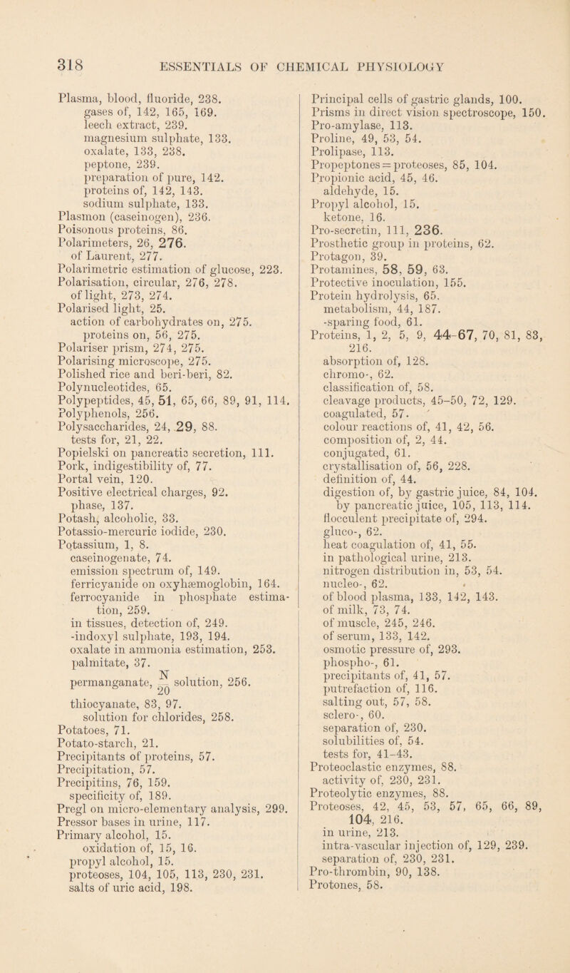 Plasma, blood, fluoride, 238. gases of, 142, 165, 169. leech extract, 239. magnesium sulphate, 133. oxalate, 133, 238. peptone, 239. preparation of pure, 142. proteins of, 142, 143. sodium sulphate, 133. Plasmon (caseinogen), 236. Poisonous proteins, 86. Polarimeters, 26, 276. of Laurent, 277. Polarimetric estimation of glucose, 223. Polarisation, circular, 276, 278. of light, 273, 274. Polarised light, 25. action of carbohydrates on, 275. proteins on, 56, 275. Polariser prism, 274, 275. Polarising microscope, 275. Polished rice and beri-beri, 82. Polynucleotides, 65. Polypeptides, 45, 51, 65, 66, 89, 91, 114. Polyphenols, 256. Polysaccharides, 24, 29, 88. tests for, 21, 22. Popielski on pancreatic secretion, 111. Pork, indigestibility of, 77. Portal vein, 120. Positive electrical charges, 92. phase, 137. Potash, alcoholic, 33. Potassio-mercuric iodide, 230. Potassium, 1, 8. caseinogenate, 74. emission spectrum of, 149. ferricyanide on oxyhemoglobin, 164. ferrocyanide in phosphate estima¬ tion, 259. in tissues, detection of, 249. -indoxyl sulphate, 193, 194. oxalate in ammonia estimation, 253. palmitate, 37. N permanganate, — solution, 256. t » ’ 20 ’ thiocyanate, 83, 97. solution for chlorides, 258. Potatoes, 71. Potato-starch, 21. Precipitants of proteins, 57. Precipitation, 57. Precipitins, 76, 159. specificity of, 189. Pregl on micro-elementary analysis, 299. Pressor bases in urine, 117. Primary alcohol, 15. oxidation of, 15, 16. propyl alcohol, 15. proteoses, 104, 105, 113, 230, 231. salts of uric acid, 198. Principal cells of gastric glands, 100. Prisms in direct vision spectroscope, 150. Pro-amylase, 113. Proline, 49, 53, 54. Prolipase, 113. Propeptones = proteoses, 85, 104. Propionic acid, 45, 46. aldehyde, 15. Propyl alcohol, 15. ketone, 16. Pro-secretin, 111, 236. Prosthetic group in proteins, 62. Protagon, 39. Protamines, 58, 59, 63. Protective inoculation, 155. Protein hydrolysis, 65. metabolism, 44, 187. -sparing food, 61. Proteins, 1, 2, 5, 9, 44-67, 70, 81, 83, 216. absorption of, 128. chromo-, 62. classification of, 58. cleavage products, 45-50, 72, 129. coagulated, 57- colour reactions of, 41, 42, 56. composition of, 2, 44. conjugated, 61. crystallisation of, 56, 228. definition of, 44. digestion of, by gastric juice, 84, 104. by pancreatic juice, 105, 113, 114. Hocculent precipitate of, 294. gluco-, 62. heat coagulation of, 41, 55. in pathological urine, 213. nitrogen distribution in, 53, 54. nucleo-, 62. of blood plasma, 133, 142, 143. of milk, 73, 74. of muscle, 245, 246. of serum, 133, 142. osmotic pressure of, 293. pliospho-, 61. precipitants of, 41, 57. putrefaction of, 116. salting out, 57, 58. sclero-, 60. separation of, 230. solubilities of, 54. tests for, 41-43. Proteoclastic enzymes, 88. activity of, 230, 231. Proteolytic enzymes, 88. Proteoses, 42, 45, 53, 57, 65, 66, 89, 104, 216. in urine, 213. intra-vascular injection of, 129, 239. separation of, 230, 231. Pro-thrombin, 90, 138. Protones, 58.
