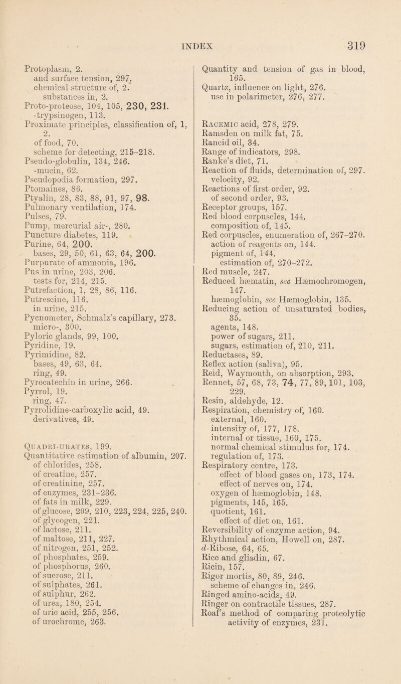 Protoplasm, 2. and surface tension, 297. chemical structure of, 2. substances in, 2. Proto-proteose, 104, 105, 230, 231. -trypsinogen, 113. Proximate principles, classification of, 1, 2. of food, 70. scheme for detecting, 215-218. Pseudo-globulin, 134, 246. -mucin, 62. Pseudopodia formation, 297. Ptomaines, 86. Ptvalin, 28, 83, 88, 91, 97, 98. Pulmonary ventilation, 174. Pulses, 79. Pump, mercurial air-, 280. Puncture diabetes, 119. Purine, 64, 200. bases, 29, 50, 61, 63, 64, 200. Purpurate of ammonia, 196. Pus in urine, 203, 206. tests for, 214, 215. Putrefaction, 1, 28, 86, 116. Putrescine, 116. in urine, 215. Pycnometer, Schmalz’s capillary, 273. micro-, 300. Pyloric glands, 99, 100. Pyridine, 19. Pyrimidine, 82. bases, 49, 63, 64. ring, 49. Pyrocatechin in urine, 266. Pyrrol, 19. ring, 47. Pyrrolidine-carboxylic acid, 49. derivatives, 49. Quad bi-urates, 199. Quantitative estimation of albumin, 207. of chlorides, 258. of creatine, 257. of creatinine, 257. of enzymes, 231-236. of fats in milk, 229. of glucose, 209, 210, 223, 224, 225, 240. of glycogen, 221. of lactose, 211. of maltose, 211, 227. of nitrogen, 251, 252. of phosphates, 259. of phosphorus, 260. of sucrose, 211. of sulphates, 261. of sulphur, 262. of urea, 180, 254. of uric acid, 255, 256. of uroclirome, 263. Quantity and tension of gas in blood, 165. Quartz, influence on light, 276. use in polarimeter, 276, 277. Racemic acid, 278, 279. Ramsden on milk fat, 75. Rancid oil, 34. Range of indicators, 298. Ranke’s diet, 71. Reaction of fluids, determination of, 297. velocity, 92. Reactions of first order, 92. of second order, 93. Receptor groups, 157. Red blood corpuscles, 144. composition of, 145. Red corpuscles, enumeration of, 267-270. action of reagents on, 144. pigment of, 144. estimation of, 270-272. Red muscle, 247. Reduced haematin, see Hsemocliromogen, 147. haemoglobin, see Haemoglobin, 135. Reducing action of unsaturated bodies, 35. agents, 148. power of sugars, 211. sugars, estimation of, 210, 211. Reductases, 89. Reflex action (saliva), 95. Reid, Waymouth, on absorption, 293. Rennet, 57, 68, 73, 74, 77, 89, 101, 103, 229. Resin, aldehyde, 12. Respiration, chemistry of, 160. external, 160. intensity of, 177, 178. internal or tissue, 160, 175. normal chemical stimulus for, 174. regulation of, 173, Respiratory centre, 173. effect of blood gases on, 173, 174. effect of nerves on, 174. oxygen of haemoglobin, 148. pigments, 145, 165. quotient, 161. effect of diet on, 161. Reversibility of enzyme action, 94. Rhythmical action, Howell on, 287. d-Ribose, 64, 65. Rice and gliadin, 67. Ricin, 157. Rigor mortis, 80, 89, 246. scheme of changes in, 246. Ringed amino-acids, 49. Ringer on contractile tissues, 287. Roaf’s method of comparing proteolytic activity of enzymes, 231.