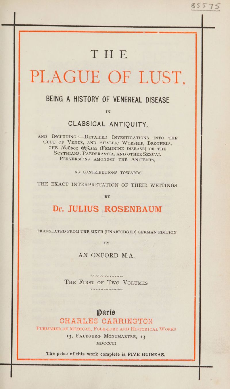 NE BEING A HISTORY OF VENEREAL DISEASE IN CLASSICAL ANTIQUITY, AND INCLUDING:—DETAILED INVESTIGATIONS INTO THE CULT OF VENUS, AND PHALLIC WORSHIP, BROTHELS, THE Notoog Onksıx (FEMININE DISEASE) OF THE SCYTHIANS, PAEDERASTIA, AND OTHER SEXUAL PERVERSIONS AMONGST THE ANCIENTS, AS CONTRIBUTIONS TOWARDS THE EXACT INTERPRETATION OF THEIR WRITINGS BY JULIUS ROSENBAUM TRANSLATED FROM THE SIXTH (UNABRIDGED) GERMAN EDITION BY AN OXFORD M.A. THE FIRST OF Two VoLuMES Paris CHARLES CARRINGTON PUBLISHER OF MEDICAL, FOLK-LORE AND HISTORICAL WORKS 13, FAUBOURG MONTMARTRE, 13 MDCCCCI The ee of this work Ser eo is BAUR PRINEAB.