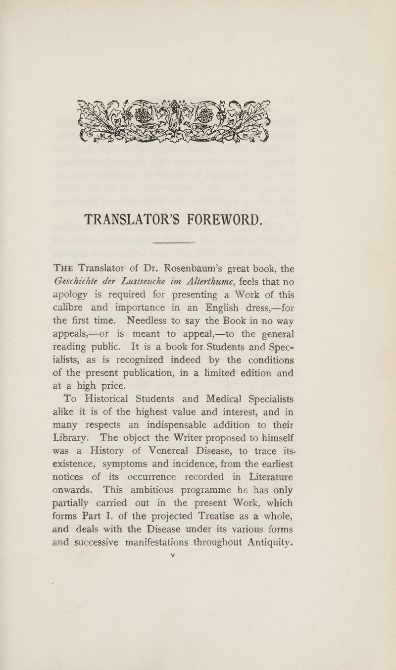 = EN SS See ‘ aN AC > A | I 2 N TRANSLATOR’S FOREWORD. Tue Translator of Dr. Rosenbaum’s great book, the Geschichte der Lustseuche im Alterthume, feels that no apology is required for presenting a Work of this calibre and importance in an English dress,—for the first time. Needless to say the Book in no way appeals,—or is meant to appeal,—to the general reading public. It is a book for Students and Spec- jalists, as is recognized indeed by the conditions of the present publication, in a limited edition and at a high price. To Historical Students and Medical Specialists alike it is of the highest value and interest, and in many respects an indispensable addition to their Library. The object the Writer proposed to himself was a History of Venereal Disease, to trace its: existence, symptoms and incidence, from the earliest notices of its occurrence recorded in Literature onwards. This ambitious programme he has only partially carried out in the present Work, which forms Part I. of the projected Treatise as a whole, and deals with the Disease under its various forms and successive manifestations throughout Antiquity.