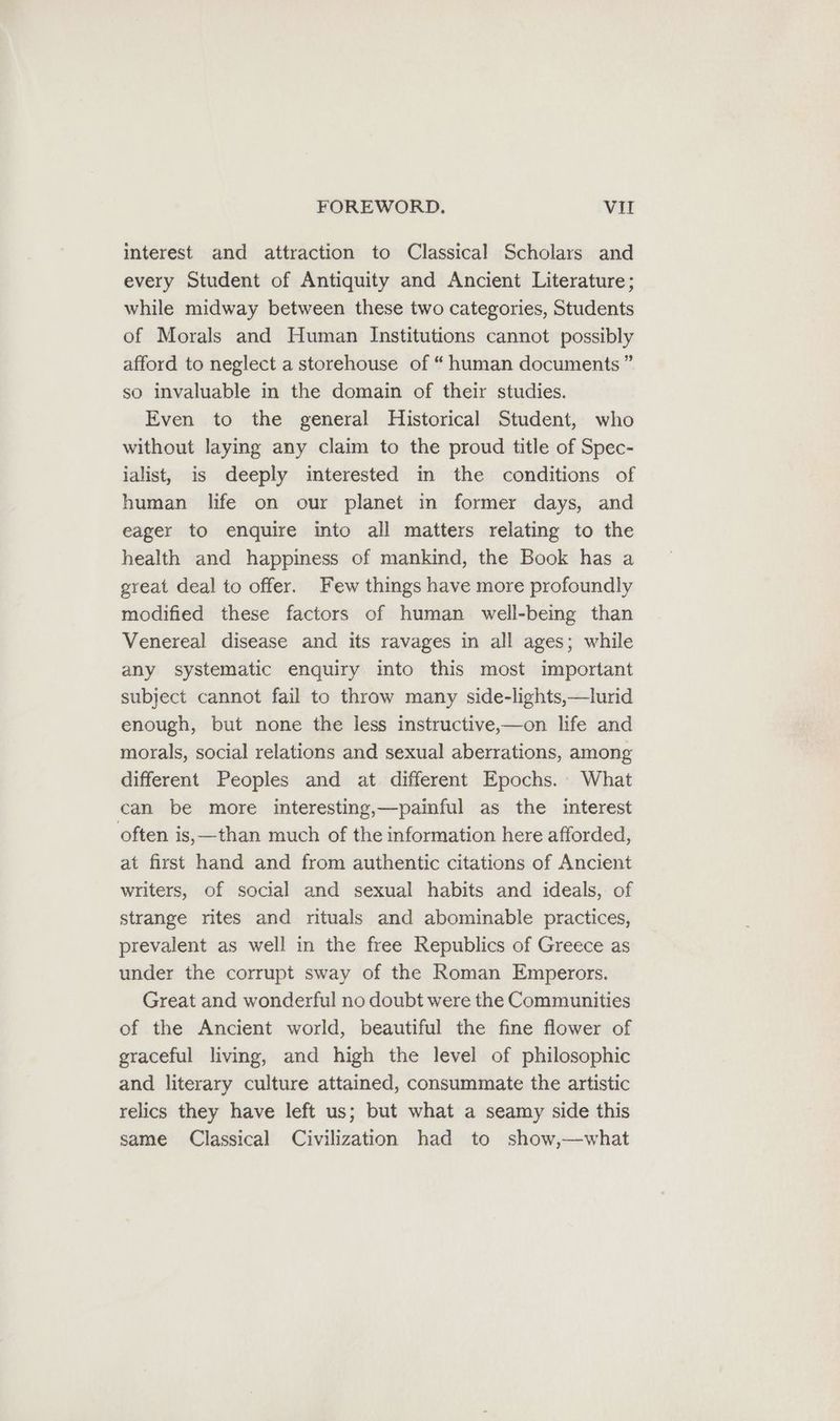 interest and attraction to Classical Scholars and every Student of Antiquity and Ancient Literature; while midway between these two categories, Students of Morals and Human Institutions cannot possibly afford to neglect a storehouse of “ human documents ” so invaluable in the domain of their studies. Even to the general Historical Student, who without laying any claim to the proud title of Spec- ialist, is deeply interested in the conditions of human life on our planet in former days, and eager to enquire into all matters relating to the health and happiness of mankind, the Book has a great deal to offer. Few things have more profoundly modified these factors of human well-being than Venereal disease and its ravages in all ages; while any systematic enquiry into this most important subject cannot fail to throw many side-lights,—lurid enough, but none the less instructive,—on life and morals, social relations and sexual aberrations, among different Peoples and at different Epochs. What can be more interesting,—painful as the interest often is,—than much of the information here afforded, at first hand and from authentic citations of Ancient writers, of social and sexual habits and ideals, of strange rites and rituals and abominable practices, prevalent as well in the free Republics of Greece as under the corrupt sway of the Roman Emperors. Great and wonderful no doubt were the Communities of the Ancient world, beautiful the fine flower of graceful living, and high the level of philosophic and literary culture attained, consummate the artistic relics they have left us; but what a seamy side this same Classical Civilization had to show,—what