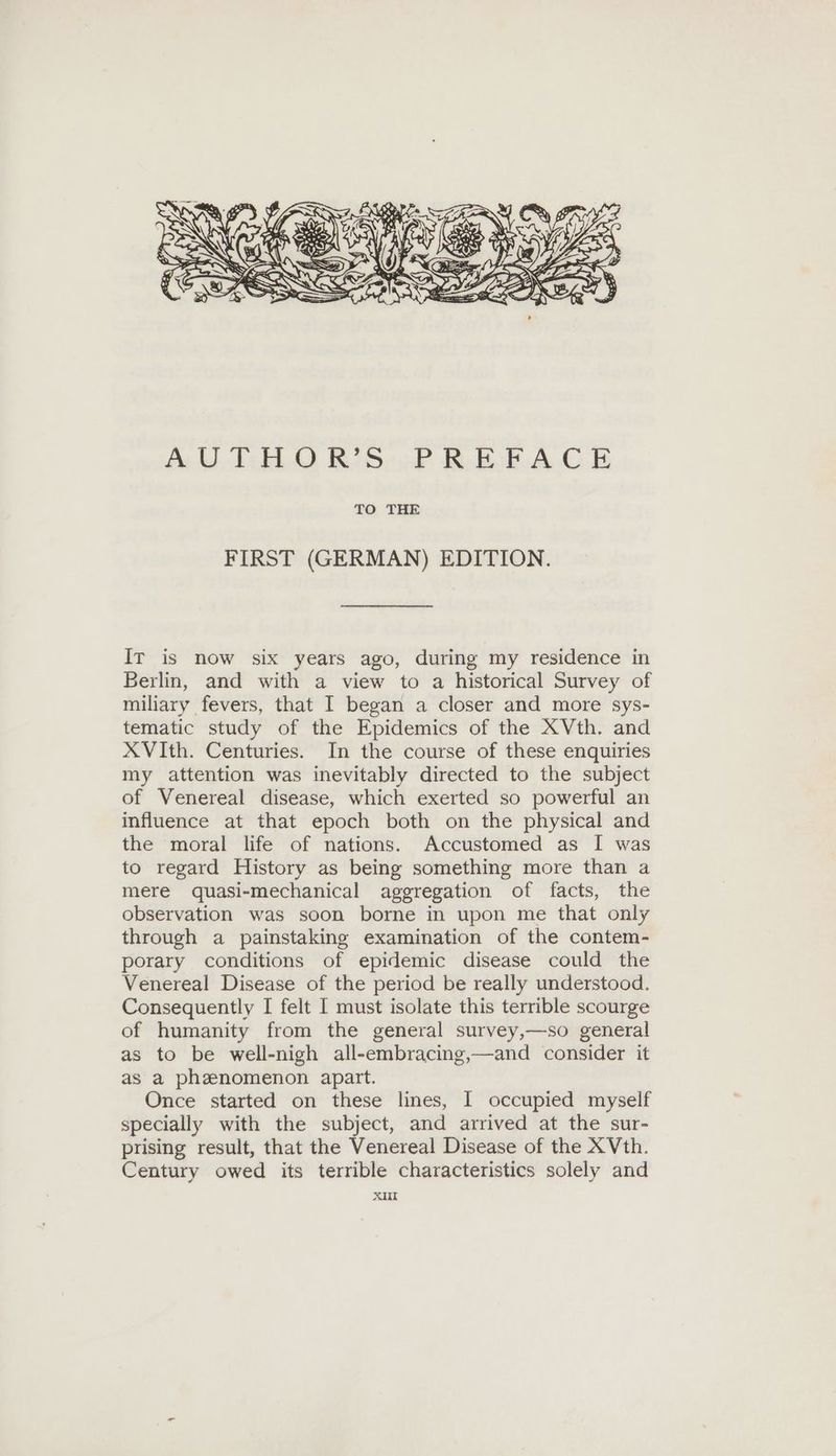 FIRST (GERMAN) EDITION. IT is now six years ago, during my residence in Berlin, and with a view to a historical Survey of miliary fevers, that I began a closer and more sys- tematic study of the Epidemics of the XVth. and XVIth. Centuries. In the course of these enquiries my attention was inevitably directed to the subject of Venereal disease, which exerted so powerful an influence at that epoch both on the physical and the moral life of nations. Accustomed as I was to regard History as being something more than a mere quasi-mechanical aggregation of facts, the observation was soon borne in upon me that only through a painstaking examination of the contem- porary conditions of epidemic disease could the Venereal Disease of the period be really understood. Consequently I felt I must isolate this terrible scourge of humanity from the general survey,—so general as to be well-nigh all-embracing,—and consider it as a phenomenon apart. Once started on these lines, I occupied myself specially with the subject, and arrived at the sur- prising result, that the Venereal Disease of the XVth. Century owed its terrible characteristics solely and XII