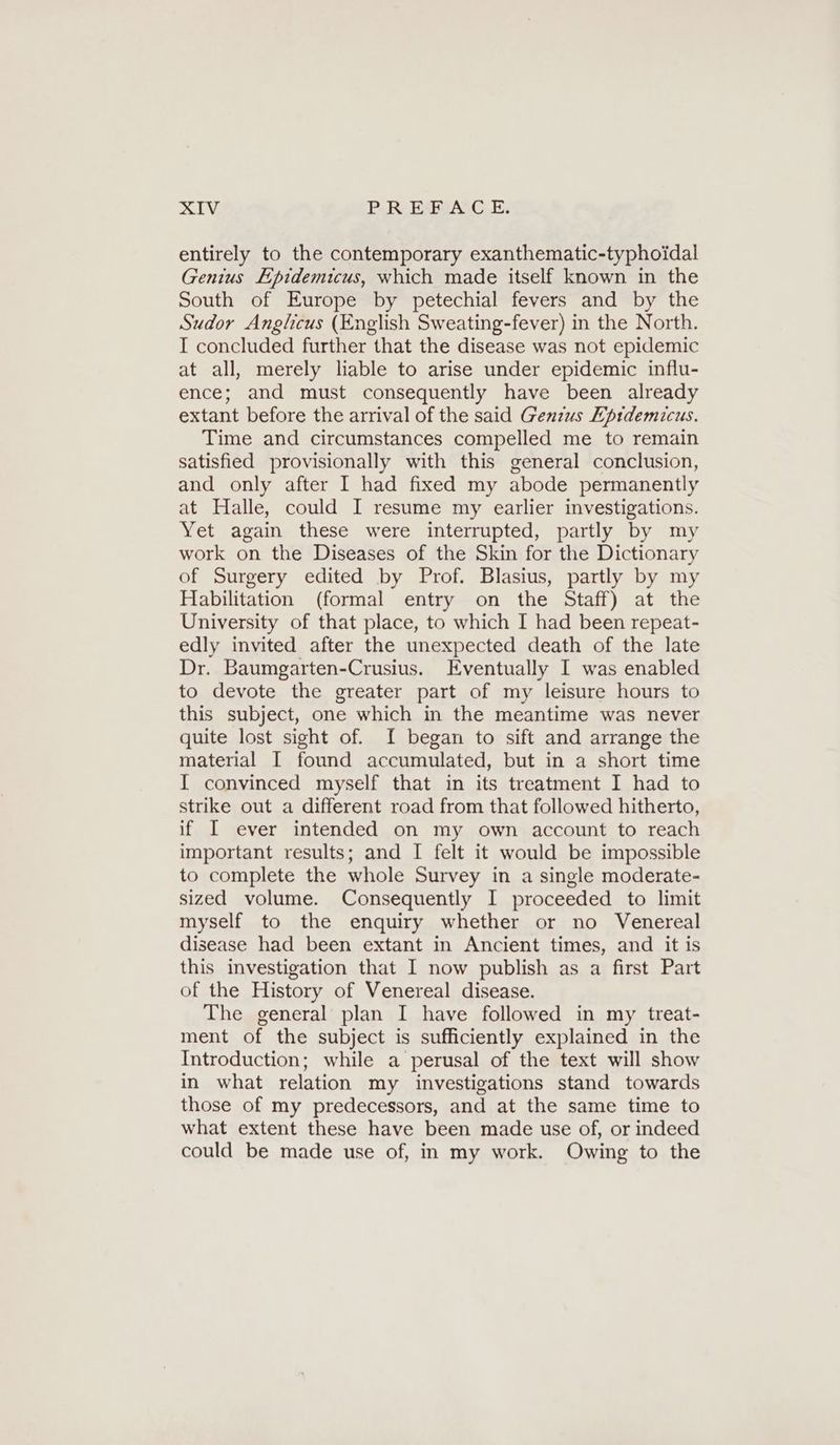 entirely to the contemporary exanthematic-typhoidal Genius Epidemicus, which made itself known in the South of Europe by petechial fevers and by the Sudor Anglicus (English Sweating-fever) in the North. I concluded further that the disease was not epidemic at all, merely liable to arise under epidemic influ- ence; and must consequently have been already extant before the arrival of the said Genius Epidemicus. Time and circumstances compelled me to remain satisfied provisionally with this general conclusion, and only after I had fixed my abode permanently at Halle, could I resume my earlier investigations. Yet again these were interrupted, partly by my work on the Diseases of the Skin for the Dictionary of Surgery edited by Prof. Blasius, partly by my Habilitation (formal entry on the Staff) at the University of that place, to which I had been repeat- edly invited after the unexpected death of the late Dr. Baumgarten-Crusius. Eventually I was enabled to devote the greater part of my leisure hours to this subject, one which in the meantime was never quite lost sight of. I began to sift and arrange the material I found accumulated, but in a short time I convinced myself that in its treatment I had to strike out a different road from that followed hitherto, if I ever intended on my own account to reach important results; and I felt it would be impossible to complete the whole Survey in a single moderate- sized volume. Consequently I proceeded to limit myself to the enquiry whether or no Venereal disease had been extant in Ancient times, and it is this investigation that I now publish as a first Part of the History of Venereal disease. The general plan I have followed in my treat- ment of the subject is sufficiently explained in the Introduction; while a perusal of the text will show in what relation my investigations stand towards those of my predecessors, and at the same time to what extent these have been made use of, or indeed could be made use of, in my work. Owing to the