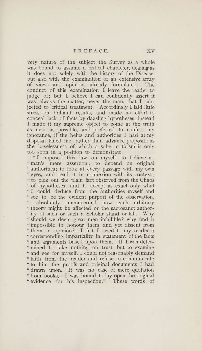 very nature of the subject the Survey as a whole was bound to assume a critical character, dealing as it does not solely with the history of the Disease, but also with the examination of an extensive array of views and opinions already formulated. The conduct of this examination I leave the reader to judge of; but I believe I can confidently assert it was always the matter, never the man, that I sub- jected to critical treatment. Accordingly I laid little stress on brilliant results, and made no effort to conceal lack of facts by dazzling hypotheses ; instead I made it my supreme object to come at the truth as near as possible, and preferred to confess my ignorance, if the helps and authorities I had at my disposal failed me, rather than advance propositions the baselessness of which a sober criticism is only too soon in a position to demonstrate. “I imposed this law on myself—to believe no “man’s mere assertion; to depend on original “authorities; to look at every passage with my own “eyes, and read it in connexion with its context; “to pick out the plain fact observed from the Chaos “of hypotheses, and to accept as exact only what “I could deduce from the authorities myself and “see to be the evident purport of the observation, “absolutely unconcerned how each arbitrary “theory might be affected or the sacrosanct author- “ity of such or such a Scholar stand or fall. Why “should we deem great men infallible? why find it “impossible to honour them and yet dissent from “them in opinion?—I felt I owed to my reader a “corresponding impartiality in statement of the facts “and arguments based upon them. If I was deter- “mined to take nothing on trust, but to examine “and see for myself, I could not reasonably demand “faith from the reader and refuse to communicate “to him the proofs and original documents I had “drawn upon. It was no case of mere quotation “from books,—I was bound to lay open the original “evidence for his inspection.” These words of