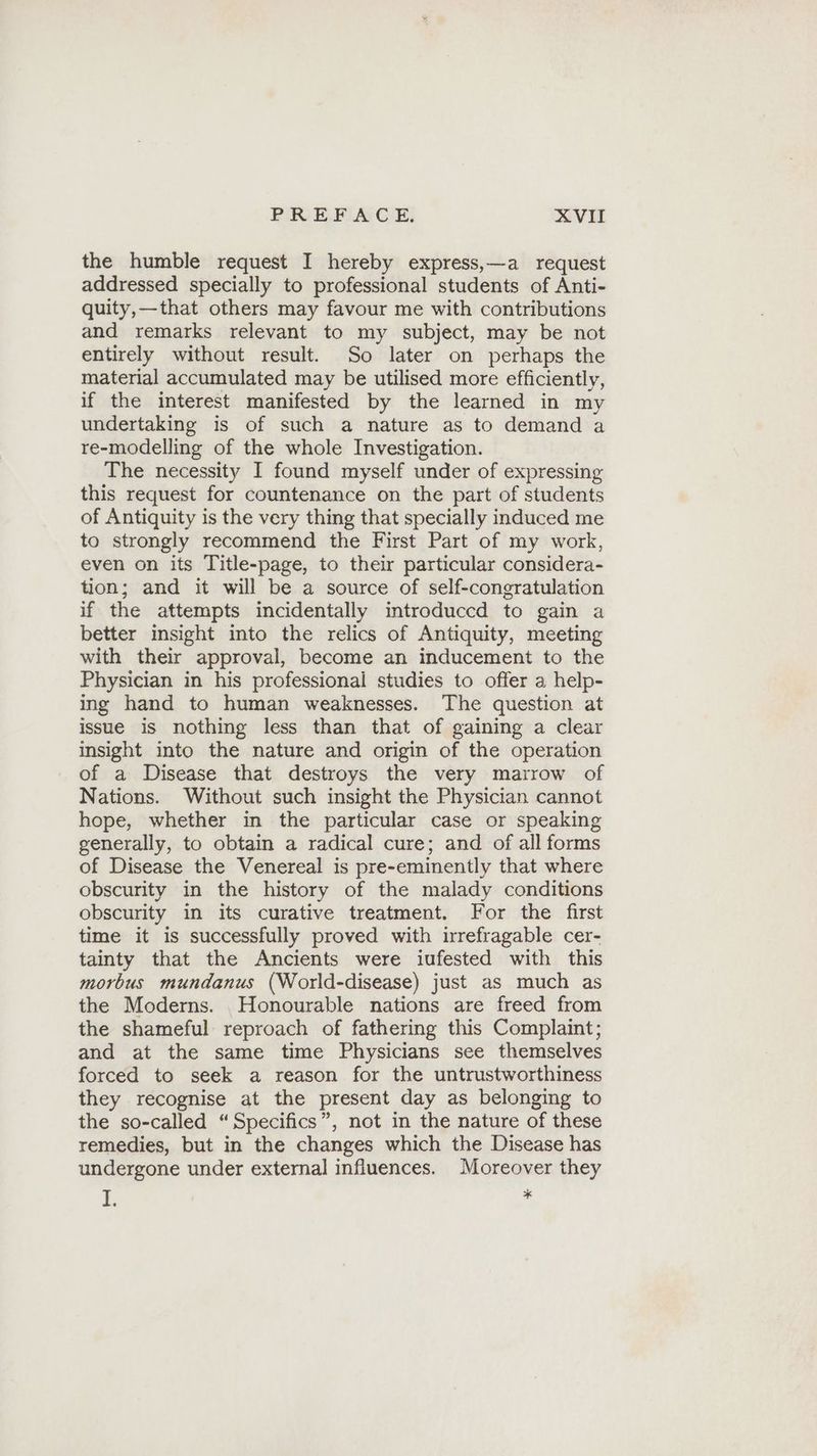 the humble request I hereby express,—a request addressed specially to professional students of Anti- quity,—that others may favour me with contributions and remarks relevant to my subject, may be not entirely without result. So later on perhaps the material accumulated may be utilised more efficiently, if the interest manifested by the learned in my undertaking is of such a nature as to demand a re-modelling of the whole Investigation. The necessity I found myself under of expressing this request for countenance on the part of students of Antiquity is the very thing that specially induced me to strongly recommend the First Part of my work, even on its Title-page, to their particular considera- tion; and it will be a source of self-congratulation if the attempts incidentally introduccd to gain a better insight into the relics of Antiquity, meeting with their approval, become an inducement to the Physician in his professionali studies to offer a help- ing hand to human weaknesses. The question at issue is nothing less than that of gaining a clear insight into the nature and origin of the operation of a Disease that destroys the very marrow of Nations. Without such insight the Physician cannot hope, whether in the particular case or speaking generally, to obtain a radical cure; and of all forms of Disease the Venereal is pre-eminently that where obscurity in the history of the malady conditions obscurity in its curative treatment. For the first time it is successfully proved with irrefragable cer- tainty that the Ancients were iufested with this morbus mundanus (World-disease) just as much as the Moderns. Honourable nations are freed from the shameful reproach of fathering this Complaint; and at the same time Physicians see themselves forced to seek a reason for the untrustworthiness they recognise at the present day as belonging to the so-called “Specifics”, not in the nature of these remedies, but in the changes which the Disease has undergone under external influences. Moreover they 1. 3