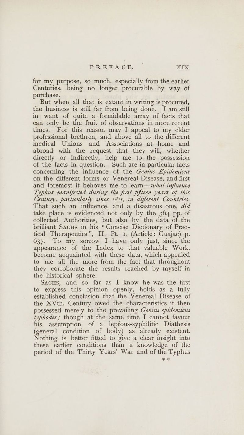 for my purpose, so much, especially from the earlier Centuries, being no longer procurable by way of purchase. But when all that is extant in writing is procured, the business is still far from being done. I am still in want of quite a formidable array of facts that can only be the fruit of observations in more recent times. For this reason may I appeal to my elder professional brethren, and above all to the different medical Unions and Associations at home and abroad with the request that they will, whether directly or indirectly, help me to the possession of the facts in question. Such are in particular facts concerning the influence of the Genius Epidemicus on the different forms or Venereal Disease, and first and foremost it behoves me to learn—whal influence Typhus manifested during the first fifteen years of this Century. particularly since 1811, in different Countries. That such an influence, and a disastrous one, did take place is evidenced not only by the 364 pp. of collected Authorities, but also by the data of the brilliant Sacus in his “Concise Dictionary of Prac- tical Therapeutics”, II. Pt. 1. (Article: Guajac) p. 637. To my sorrow I have only just, since the appearance of the Index to that valuable Work, become acquainted with these data, which appealed to me all the more from the fact that throughout they corroborate the results reached by myself in the historical sphere. SACHS, and so far as I know he was the first to express this opinion openly, holds as a fully established conclusion that the Venereal Disease of the XVth. Century owed the characteristics it then possessed merely to the prevailing Genzus epidemicus typhodes; though at the same time I cannot favour his assumption of a leprous-syphilitic Diathesis (general condition of body) as already existent. Nothing is better fitted to give a clear insight into these earlier conditions than a knowledge of the period of the Thirty Years’ War and of the Typhus