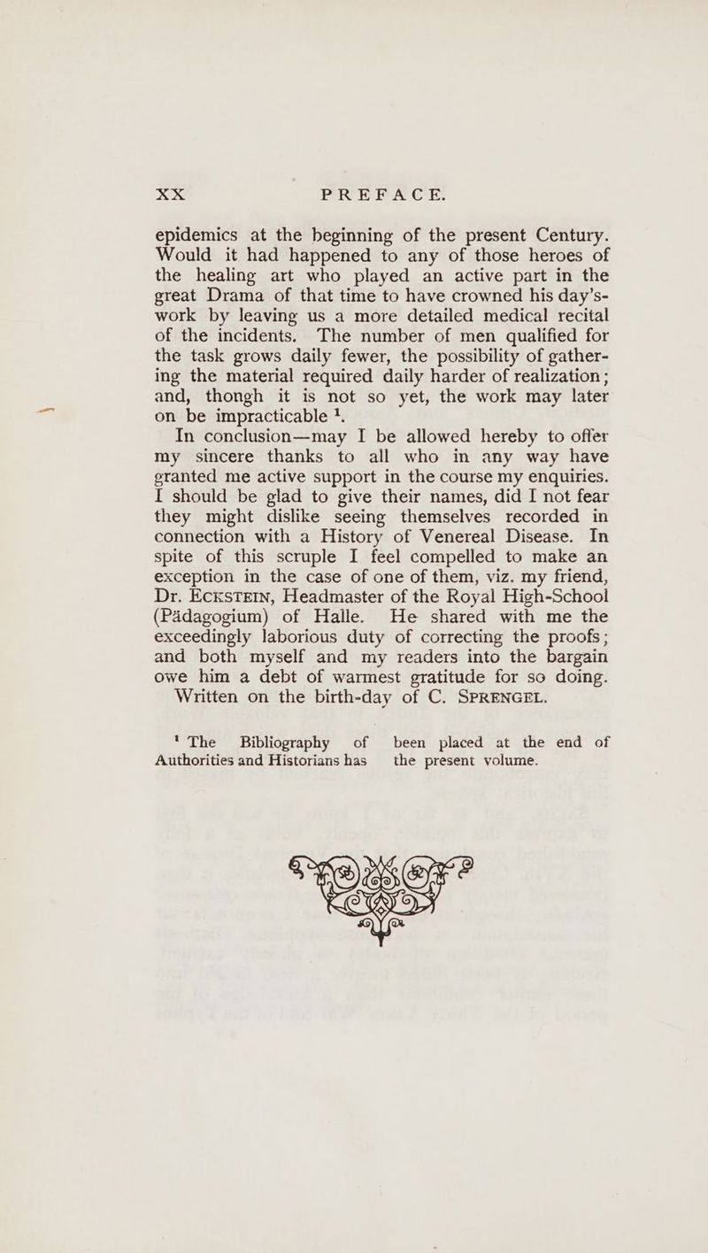 epidemics at the beginning of the present Century. Would it had happened to any of those heroes of the healing art who played an active part in the great Drama of that time to have crowned his day’s- work by leaving us a more detailed medical recital of the incidents. The number of men qualified for the task grows daily fewer, the possibility of gather- ing the material required daily harder of realization ; and, thongh it is not so yet, the work may later on be impracticable !. In conclusion—may I be allowed hereby to offer my sincere thanks to all who in any way have granted me active support in the course my enquiries. I should be glad to give their names, did I not fear they might dislike seeing themselves recorded in connection with a History of Venereal Disease. In spite of this scruple I feel compelled to make an exception in the case of one of them, viz. my friend, Dr. EcksTEIN, Headmaster of the Royal High-School (Padagogium) of Halle. He shared with me the exceedingly laborious duty of correcting the proofs; and both myself and my readers into the bargain owe him a debt of warmest gratitude for so doing. Written on the birth-day of C. SPRENGEL. ' The Bibliography of been placed at the end of Authorities and Historians has the present volume.