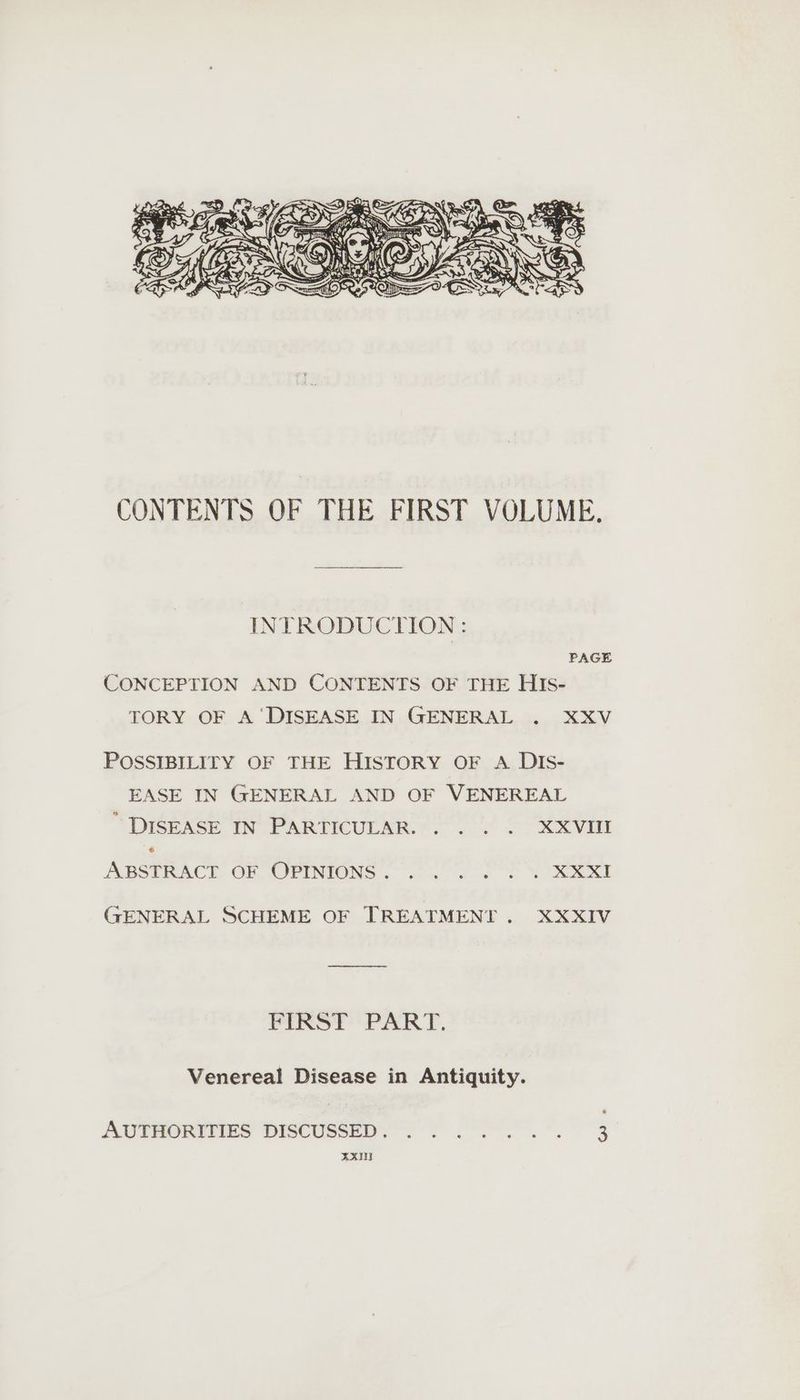 CONTENTS OF THE FIRST VOLUME. INTRODUCTION: PAGE CONCEPTION AND CONTENTS OF THE HIs- TORY OF A ‘DISEASE IN GENERAL . XXV POSSIBILITY OF THE HISTORY OF A DIS- EASE IN GENERAL AND OF VENEREAL DISEASE IN PARTICULAR. . . . . XXVIII 6 ABSTRACT OF OPINIONS. .o 0. SEM RKXI (GFENERAL SCHEME OF TREATMENT. XXXIV FIRST PART. Venereal Disease in Antiquity. AUTHORITIES DISCUSSED. ....... 3