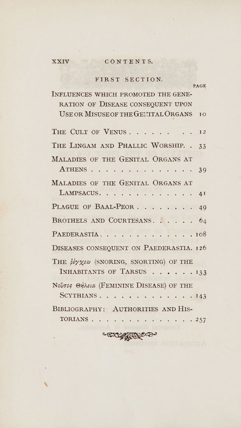 FIRST SECTION. PAGE INFLUENCES WHICH PROMOTED THE GENE- RATION OF DISEASE CONSEQUENT UPON USE OR MISUSEOF THEGENMITALORGANS 10 LHE-CULT OF - VENUS 8.7 eae Ake THE LINGAM AND PHALLIC WORSHIP. . 33 MALADIES OF THE GENITAL ORGANS AT POULIN 8 0 a RUF see MALADIES OF THE GENITAL ORGANS AT AMOS RC Ute Ges Pe ig ett oe ce eA PLAGUE ORTBAAL-PEOR 3).cu4 “in itaneao BROTHELS AND COURTESANS. ..... 64 Re N Gee tn ts kl DISEASES CONSEQUENT ON PAEDERASTIA. 126 THE jeyxew (SNORING, SNORTING) OF THE INHABITANTS OF LARSUS ) ....4 22.133 Notoog @yAsız (FEMININE DISEASE) OF THE SCY TRIBNS EN eee ee Du BIBLIOGRAPHY: AUTHORITIES AND HIS- TORTANS (1°... he ee RE