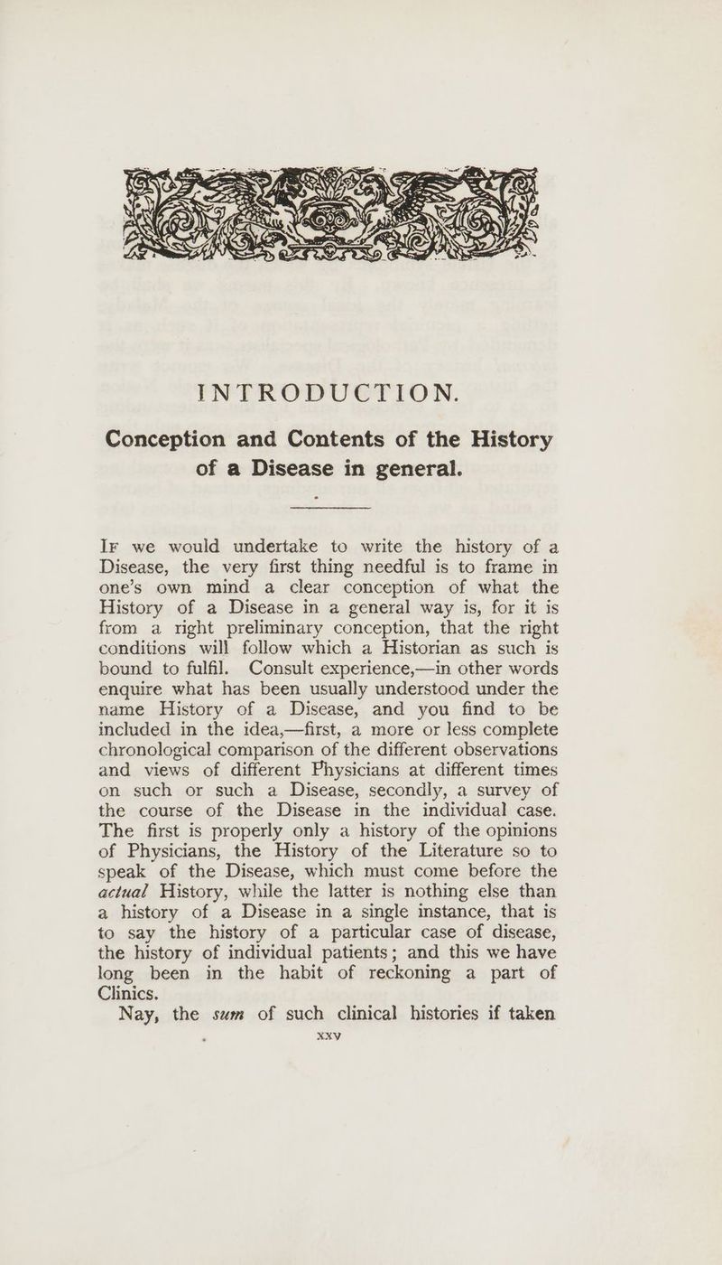 Conception and Contents of the History of a Disease in general. Ir we would undertake to write the history of a Disease, the very first thing needful is to frame in ones own mind a clear conception of what the History of a Disease in a general way is, for it is from a right preliminary conception, that the right conditions will follow which a Historian as such is bound to fulfil. Consult experience,—in other words enquire what has been usually understood under the name History of a Disease, and you find to be included in the idea,—first, a more or less complete chronological comparison of the different observations and views of different Physicians at different times on such or such a Disease, secondly, a survey of the course of the Disease in the individual case. The first is properly only a history of the opinions of Physicians, the History of the Literature so to speak of the Disease, which must come before the actual History, while the latter is nothing else than a history of a Disease in a single instance, that is to say the history of a particular case of disease, the history of individual patients; and this we have long been in the habit of reckoning a part of Clinics. Nay, the sum of such clinical histories if taken
