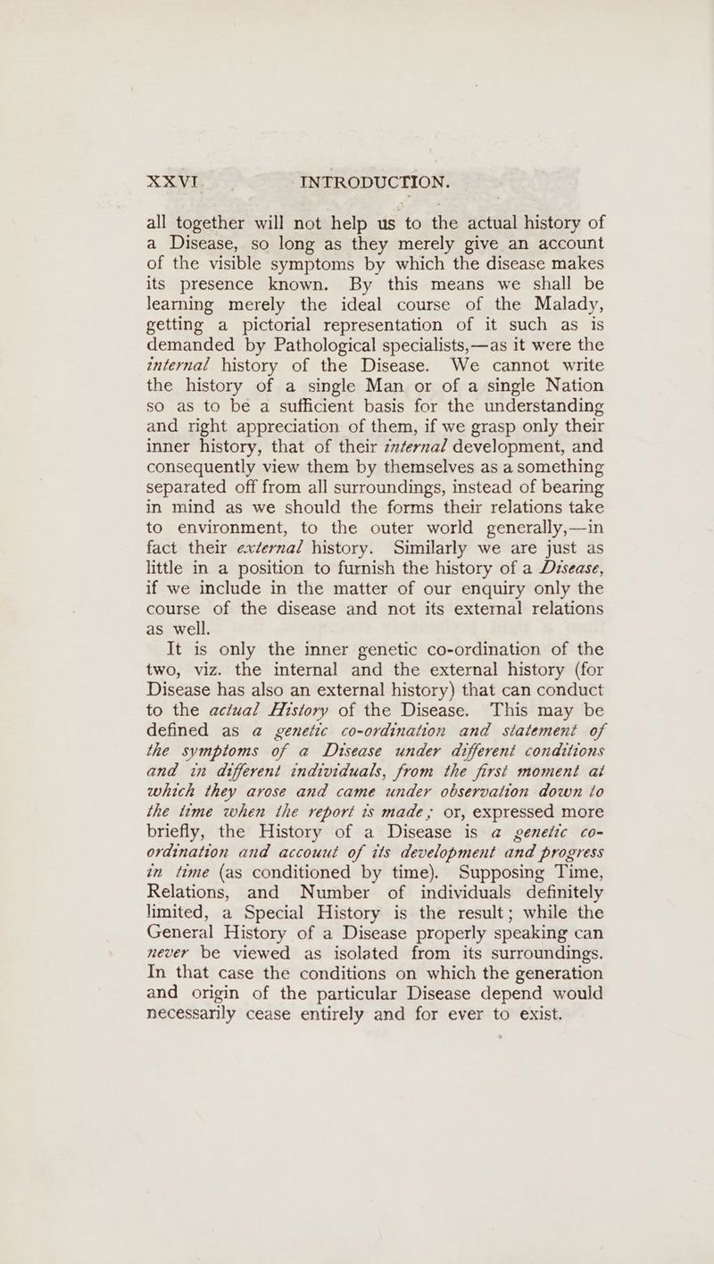 all together will not help us to the actual history of a Disease, so long as they merely give an account of the visible symptoms by which the disease makes its presence known. By this means we shall be learning merely the ideal course of the Malady, getting a pictorial representation of it such as is demanded by Pathological specialists,—as it were the internal history of the Disease. We cannot write the history of a single Man or of a single Nation so as to be a sufficient basis for the understanding and right appreciation of them, if we grasp only their inner history, that of their zzfernal development, and consequently view them by themselves as a something separated off from all surroundings, instead of bearing in mind as we should the forms their relations take to environment, to the outer world generally,—in fact their external history. Similarly we are just as little in a position to furnish the history of a Disease, if we include in the matter of our enquiry only the course of the disease and not its external relations as well. It is only the inner genetic co-ordination of the two, viz. the internal and the external history (for Disease has also an external history) that can conduct to the actual History of the Disease. This may be defined as a genetic co-ordination and statement of the symptoms of a Disease under different conditions and in different individuals, from the first moment ai which they arose and came under observation down io the time when the report ts made, or, expressed more briefly, the History of a Disease is a genetic co- ordination and accouut of its development and progress in time (as conditioned by time). Supposing Time, Relations, and Number of individuals definitely limited, a Special History is the result; while the General History of a Disease properly speaking can never be viewed as isolated from its surroundings. In that case the conditions on which the generation and origin of the particular Disease depend would necessarily cease entirely and for ever to exist.