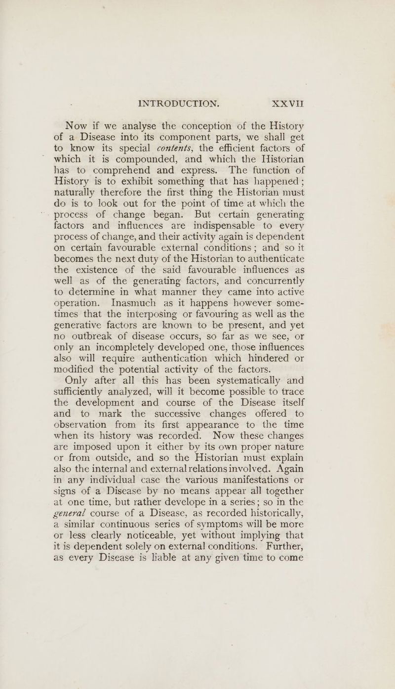 Now if we analyse the conception of the History of a Disease into its component parts, we shall get to know its special contents, the efficient factors of which it is compounded, and which the Historian has to comprehend and express. The function of History is to exhibit something that has happened ; naturally therefore the first thing the Historian must do is to look out for the point of time at which the factors and influences are indispensable to every process of change, and their activity again is dependent on certain favourable external conditions; and so it becomes the next duty of the Historian to authenticate the existence of the said favourable influences as well as of the generating factors, and concurrently to determine in what manner they came into active operation. Inasmuch as it happens however some- times that the interposing or favouring as well as the generative factors are known to be present, and yet no outbreak of disease occurs, so far as we see, or only an incompletely developed one, those influences also will require authentication which hindered or modified the potential activity of the factors. Only after all this has been systematically and sufficiently analyzed, will it become possible to trace the development and course of the Disease itself and to mark the successive changes offered to observation from its first appearance to the time when its history was recorded. Now these changes are imposed upon it either by its own proper nature or from outside, and so the Historian must explain also the internal and external relations involved. Again in any individual case the various manifestations or signs of a Disease by no means appear all together at one time, but rather develope in a series; so in the general course of a Disease, as recorded historically, a similar continuous series of symptoms will be more or less clearly noticeable, yet without implying that it is dependent solely on external conditions. Further, as every Disease is lable at any given time to come