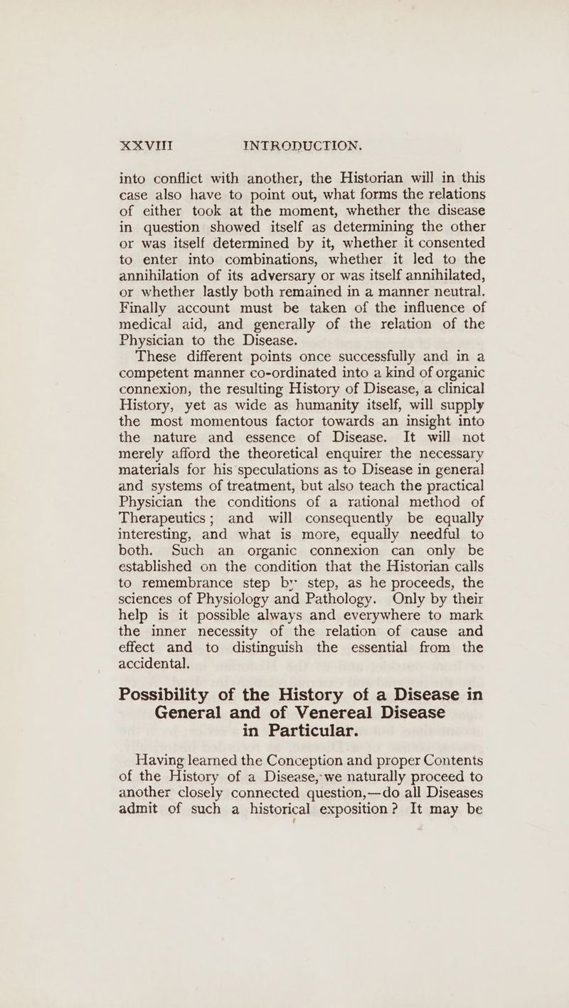 into conflict with another, the Historian will in this case also have to point out, what forms the relations of either took at the moment, whether the disease in question showed itself as determining the other or was itself determined by it, whether it consented to enter into combinations, whether it led to the annihilation of its adversary or was itself annihilated, or whether lastly both remained in a manner neutral. Finally account must be taken of the influence of medical aid, and generally of the relation of the Physician to the Disease. These different points once successfully and in a competent manner co-ordinated into a kind of organic connexion, the resulting History of Disease, a clinical History, yet as wide as humanity itself, will supply the most momentous factor towards an insight into the nature and essence of Disease. It will not merely afford the theoretical enquirer the necessary materials for his speculations as to Disease in general and systems of treatment, but also teach the practical Physician the conditions of a rational method of Therapeutics; and will consequently be equally interesting, and what is more, equally needful to both. Such an organic connexion can only be established on the condition that the Historian calls to remembrance step br step, as he proceeds, the sciences of Physiology and Pathology. Only by their help is it possible always and everywhere to mark the imner necessity of the relation of cause and effect and to distinguish the essential from the accidental. Possibility of the History of a Disease in General and of Venereal Disease in Particular. Having learned the Conception and proper Contents of the History of a Disease, we naturally proceed to another closely connected question,—do all Diseases admit of such a historical exposition? It may be