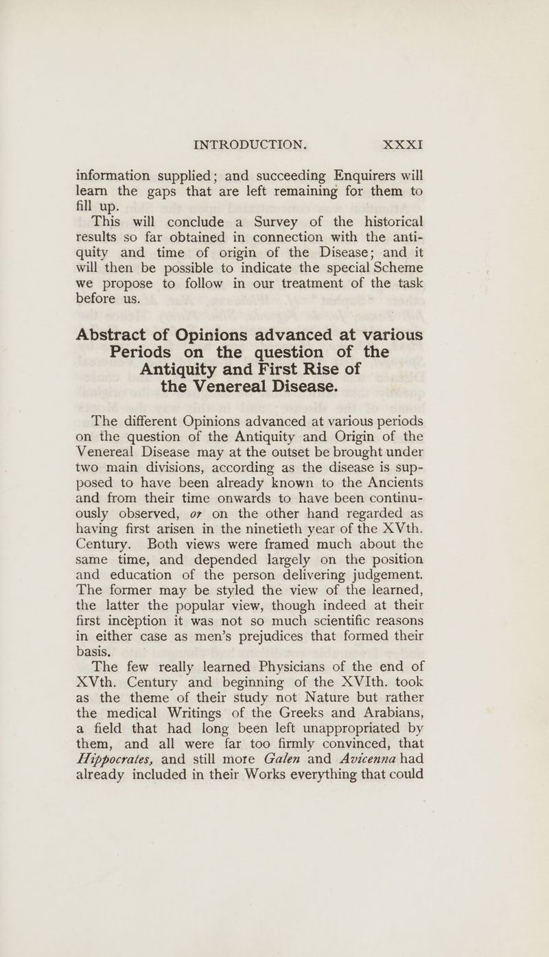 information supplied; and succeeding Enquirers will learn the gaps that are left remaining for them to fill up. This will conclude a Survey of the historical results so far obtained in connection with the anti- quity and time of origin of the Disease; and it will then be possible to indicate the special Scheme we propose to follow in our treatment of the task before us. Abstract of Opinions advanced at various Periods on the question of the Antiquity and First Rise of the Venereal Disease. The different Opinions advanced at various periods on the question of the Antiquity and Origin of the Venereal Disease may at the outset be brought under two main divisions, according as the disease is sup- posed to have been already known to the Ancients and from their time onwards to have been continu- ously observed, or on the other hand regarded as having first arisen in the ninetieth year of the X Vth. Century. Both views were framed much about the same time, and depended largely on the position and education of the person delivering judgement. The former may be styled the view of the learned, the latter the popular view, though indeed at their first inception it was not so much scientific reasons in either case as men’s prejudices that formed their basis, The few really learned Physicians of the end of XVth. Century and beginning of the XVIth. took as the theme of their study not Nature but rather the medical Writings of the Greeks and Arabians, a field that had long been left unappropriated by them, and all were far too firmly convinced, that Hippocrates, and still more Galen and Avicenna had already included in their Works everything that could
