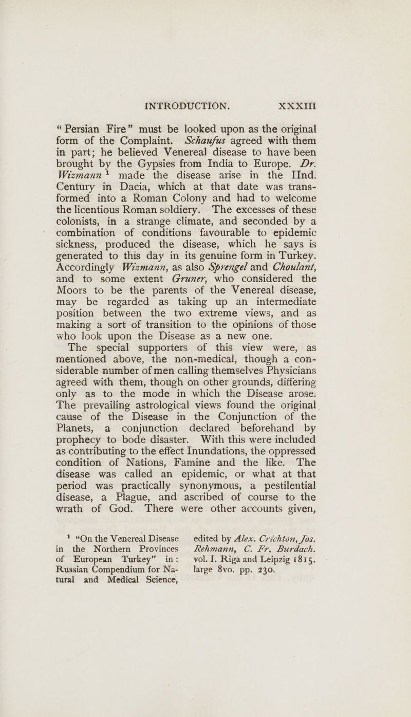 INTRODUCTION. XX XITL “Persian Fire” must be looked upon as the original form of the Complaint. Schaufus agreed with them in part; he believed Venereal disease to have been brought by the Gypsies from India to Europe. Dr. Wizmann* made the disease arise in the IInd. Century in Dacia, which at that date was trans- formed into a Roman Colony and had to welcome the licentious Roman soldiery. The excesses of these colonists, in a strange climate, and seconded by a combination of conditions favourable to epidemic sickness, produced the disease, which he says is generated to this day in its genuine form in Turkey. Accordingly Wizmann, as also Sprengel and Choulant, and to some extent Gruner, who considered the Moors to be the parents of the Venereal disease, may be regarded as taking up an intermediate position between the two extreme views, and as making a sort of transition to the opinions of those who look upon the Disease as a new one. The special supporters of this view were, as mentioned above, the non-medical, though a con- siderable number of men calling themselves Physicians agreed with them, though on other grounds, differing only as to the mode in which the Disease arose. The prevailing astrological views found the original cause of the Disease in the Conjunction of the Planets, a conjunction declared beforehand by prophecy to bode disaster. With this were included as contributing to the effect Inundations, the oppressed condition of Nations, Famine and the like. The disease was called an epidemic, or what at that period was practically synonymous, a pestilential disease, a Plague, and ascribed of course to the wrath of God. There were other accounts given, * “On the Venereal Disease edited by Alex. Crichton, Jos. in the Northern Provinces Rehmann, C. Fr. Burdach. of European Turkey” in: vol. I. Riga and Leipzig 1815. Russian Compendium for Na- large 8vo. pp. 230. tural and Medical Science,
