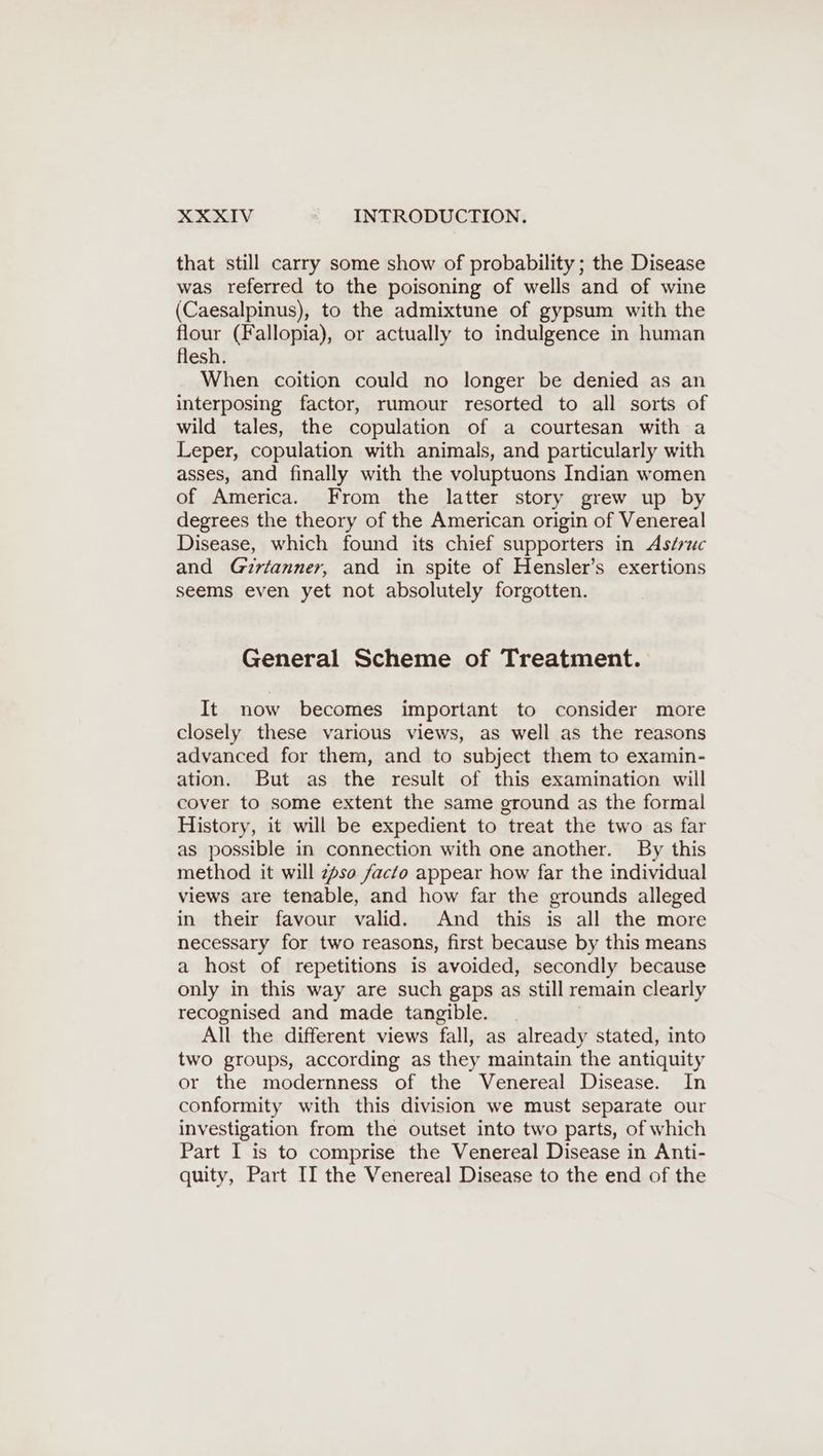 that still carry some show of probability; the Disease was referred to the poisoning of wells and of wine (Caesalpinus), to the admixtune of gypsum with the flour (Fallopia), or actually to indulgence in human flesh. When coition could no longer be denied as an interposing factor, rumour resorted to all sorts of wild tales, the copulation of a courtesan with a Leper, copulation with animals, and particularly with asses, and finally with the voluptuons Indian women of America. From the latter story grew up by degrees the theory of the American origin of Venereal Disease, which found its chief supporters in Aséruc and Girianner, and in spite of Hensler’s exertions seems even yet not absolutely forgotten. General Scheme of Treatment. It now becomes important to consider more closely these various views, as well as the reasons advanced for them, and to subject them to examin- ation. But as the result of this examination will cover to some extent the same ground as the formal History, it will be expedient to treat the two as far as possible in connection with one another. By this method it will zfso facto appear how far the individual views are tenable, and how far the grounds alleged in their favour valid. And this is all the more necessary for two reasons, first because by this means a host of repetitions is avoided, secondly because only in this way are such gaps as still remain clearly recognised and made tangible. | All the different views fall, as already stated, into two groups, according as they maintain the antiquity or the modernness of the Venereal Disease. In conformity with this division we must separate our investigation from the outset into two parts, of which Part I is to comprise the Venereal Disease in Anti- quity, Part II the Venereal Disease to the end of the