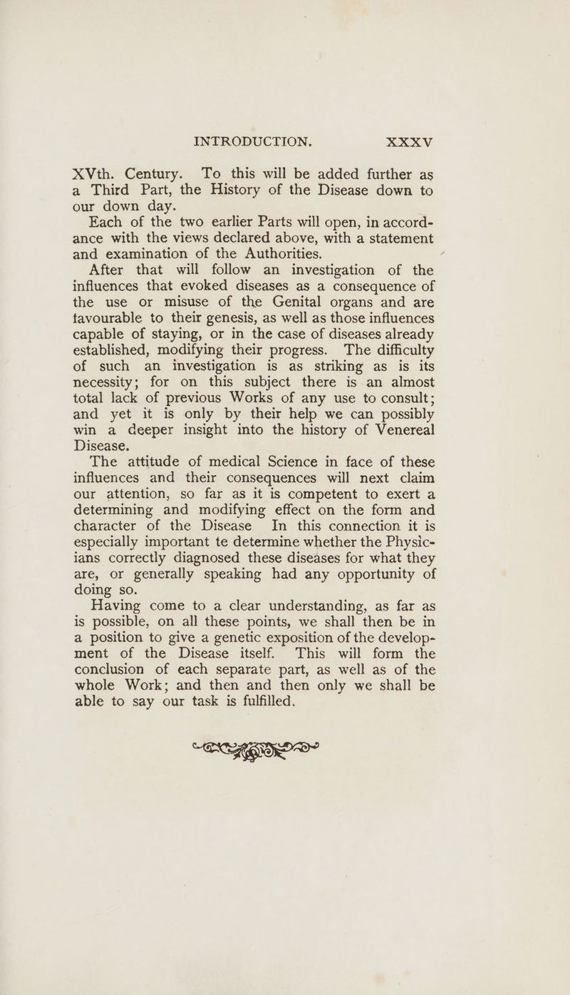 XVth. Century. To this will be added further as a Third Part, the History of the Disease down to our down day. Each of the two earlier Parts will open, in accord- ance with the views declared above, with a statement and examination of the Authorities. After that will follow an investigation of the influences that evoked diseases as a consequence of the use or misuse of the Genital organs and are tavourable to their genesis, as well as those influences capable of staying, or in the case of diseases already established, modifying their progress. The difficulty of such an investigation is as striking as is its necessity; for on this subject there is an almost total lack of previous Works of any use to consult; and yet it is only by their help we can possibly win a deeper insight into the history of Venereal Disease. The attitude of medical Science in face of these influences and their consequences will next claim our attention, so far as it is competent to exert a determining and modifying effect on the form and character of the Disease In this connection it is especially important te determine whether the Physic- ians correctly diagnosed these diseases for what they are, or generally speaking had any opportunity of doing so. Having come to a clear understanding, as far as is possible, on all these points, we shall then be in a position to give a genetic exposition of the develop- ment of the Disease itself. This will form the conclusion of each separate part, as well as of the whole Work; and then and then only we shall be able to say our task is fulfilled. SAGO
