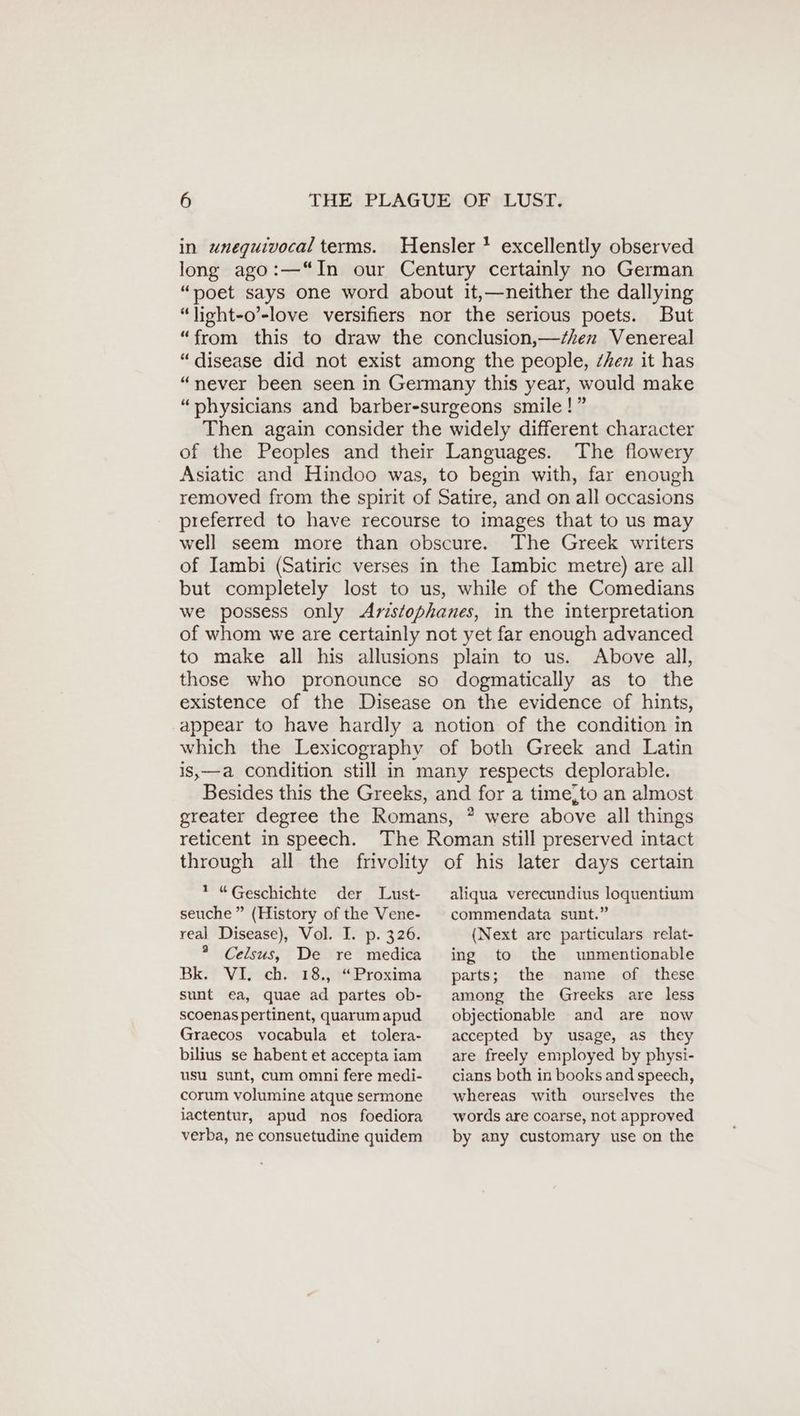 in unequivocal terms. Hensler ! excellently observed long ago:—“In our Century certainly no German “poet says one word about it,—neither the dallying “light-o’-love versifiers nor the serious poets. But “from this to draw the conclusion,—/en Venereal “disease did not exist among the people, ZAen it has “never been seen in Germany this year, would make “physicians and barber-surgeons smile!” Then again consider the widely different character of the Peoples and their Languages. The flowery Asiatic and Hindoo was, to begin with, far enough removed from the spirit of Satire, and on all occasions preferred to have recourse to images that to us may well seem more than obscure. The Greek writers of Iambi (Satiric verses in the Iambic metre) are all but completely lost to us, while of the Comedians we possess only Aristophanes, in the interpretation of whom we are certainly not yet far enough advanced to make all his allusions plain to us. Above all, those who pronounce so dogmatically as to the existence of the Disease on the evidence of hints, appear to have hardly a notion of the condition in which the Lexicography of both Greek and Latin is,—a condition still in many respects deplorable. Besides this the Greeks, and for a time,to an almost greater degree the Romans, ? were above all things reticent in speech. The Roman still preserved intact through all the frivolity of his later days certain * “Geschichte der Lust- aliqua verecundius loquentium seuche ” (History of the Vene- real Disease), Vol. I. p. 326. ® Celsus, De re medica Be Vir ich 183 Proxima sunt ea, quae ad partes ob- scoenas pertinent, quarum apud Graecos vocabula et tolera- bilius se habent et accepta iam usu sunt, cum omni fere medi- corum volumine atque sermone jactentur, apud nos foediora verba, ne consuetudine quidem commendata sunt.” (Next are particulars relat- ing to the unmentionable parts; the name of these among the Greeks are less objectionable and are now accepted by usage, as they are freely employed by physi- cians both in booksand speech, whereas with ourselves the words are coarse, not approved by any customary use on the