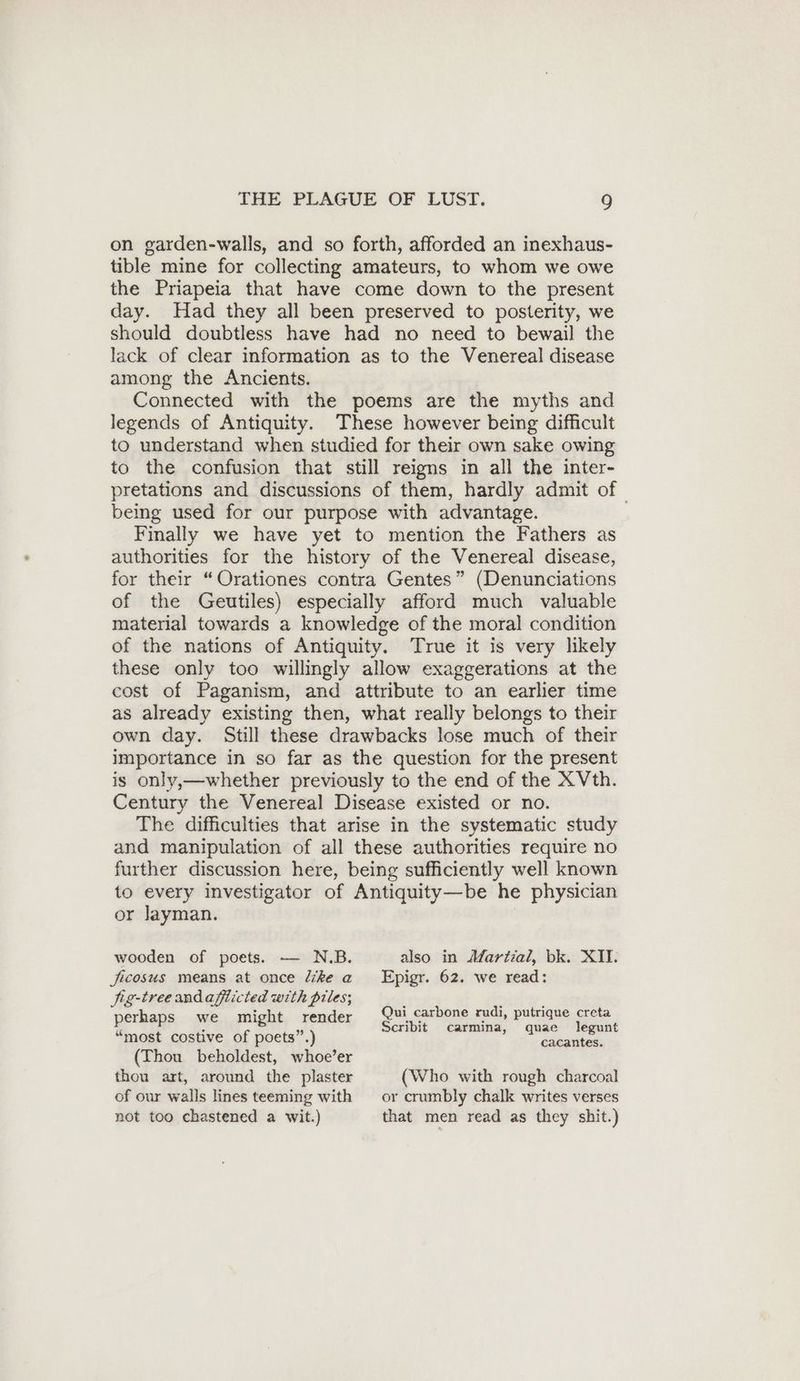on garden-walls, and so forth, afforded an inexhaus- tible mine for collecting amateurs, to whom we owe the Priapeia that have come down to the present day. Had they all been preserved to posterity, we should doubtless have had no need to bewail the lack of clear information as to the Venereal disease among the Ancients. Connected with the poems are the myths and legends of Antiquity. These however being difficult to understand when studied for their own sake owing to the confusion that still reigns in all the inter- pretations and discussions of them, hardly admit of being used for our purpose with advantage. Finally we have yet to mention the Fathers as authorities for the history of the Venereal disease, for their “Orationes contra Gentes” (Denunciations of the Geutiles) especially afford much valuable material towards a knowledge of the moral condition of the nations of Antiquity. True it is very likely these only too willingly allow exaggerations at the cost of Paganism, and attribute to an earlier time as already existing then, what really belongs to their own day. Still these drawbacks lose much of their importance in so far as the question for the present is only,—whether previously to the end of the X Vth. Century the Venereal Disease existed or no. The difficulties that arise in the systematic study and manipulation of all these authorities require no further discussion here, being sufficiently well known to every investigator of Antiquity—be he physician or layman. wooden of poets. — N.B. jicosus means at once like a jig-treeandafiicted with piles; perhaps we might render “most costive of poets”.) (Thou beholdest, whoe’er also in Martial, bk. XII. Epigr. 62. we read: Qui carbone rudi, putrique creta Scribit carmina, quae legunt cacantes. thou art, around the plaster of our walls lines teeming with not too chastened a wit.) (Who with rough charcoal or crumbly chalk writes verses that men read as they shit.)