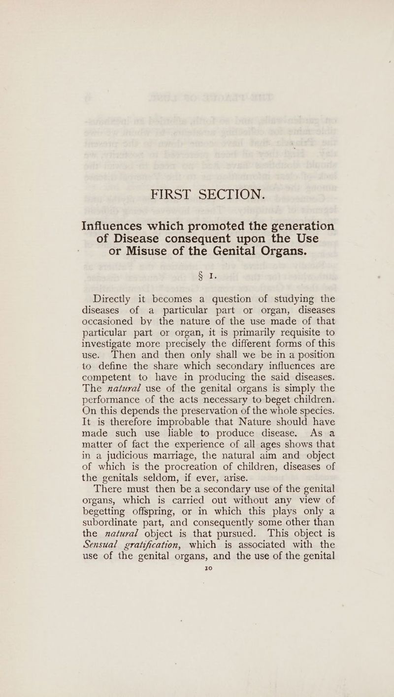 FIRST SECTION. Influences which promoted the generation of Disease consequent upon the Use or Misuse of the Genital Organs. Suds Directly it becomes a question of studying the diseases of a particular part or organ, diseases occasioned by the nature of the use made of that particular part or organ, it is primarily requisite to investigate more precisely the different forms of this use. Then and then only shall we be in a position to define the share which secondary influences are competent to have in producing the said diseases. The natural use of the genital organs is simply the performance of the acts necessary to beget children. On this depends the preservation of the whole species. It is therefore improbable that Nature should have made such use liable to produce disease. As a matter of fact the experience of all ages shows that in a judicious marriage, the natural aim and object of which is the procreation of children, diseases of the genitals seldom, if ever, arise. There must then be a secondary use of the genital organs, which is carried out without any view of begetting offspring, or in which this plays only a subordinate part, and consequently some other than the natural object is that pursued. This object is Sensual gratification, which is associated with the use of the genital organs, and the use of the genital I0