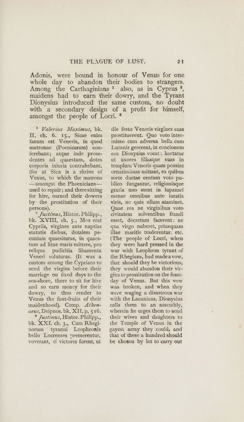 ! Valerius Maximus, bk. fl, ch, 6. 1§.,° Sica’ enim fanum est Veneris, in quod matronae (Poenicarum) con- ferebant; atque inde prose- dentes ad quaestum, dotes corporis iniuria contrahebant, (for at Sica is a shrine of Venus, to which the matrons —amongst the Phoenicians— used to repair; and there sitting for hire, earned their dowers by the prostitution of their persons). ® Justinus, Histor. Philipp., bk. XVII, ch. 5., Mos erat Cypriis, virgines ante nuptias statutis diebus, dotalem pe- cuniam quaesituras, in quacs- tum ad litus maris mittere, pro reliqua pudicitia libamenta Veneri soluturas. (It was a custom among the Cyprians to send the virgins before their marriage on fixed days to the sea-shore, there to sit for hire and so earn money for their dowry, to thus render to Venus the first-fruits of their maidenhood). Comp. Athen- aeus, Deipnos. bk, XII, p, 516. 8 Justinus, Histor. Philipp., bk. XXI. ch. 3., Cum Rhegi- norum tyranni Leophronis bello Locrenses premerentur, voverant, si victores forent, ut 3 die festo Veneris virgines suas prostituerent. Quo voto inter- misso cum adversa bella cum Lucanis gererent, in concionem eos Dionysius vocat: hortatur ut uxores filiasque suas in templum Veneris quam possint ornatissimas mittant, ex quibus sorte ductae centum voto pu- blico fungantur, religionisque gratia uno stent in lupanari mense omnibus ante iuratis viris, ne quis ullam ataminet. Quae res ne virginibus voto civitatem solventibus fraudi esset, decretum facerent: ne qua virgo nuberet, priusquam illae maritis traderentur. etc. (The people of Locri, when they were hard pressed in the war with Leophron tyrant of the Rhegians, had madea vow, that should they be victorious, they would abandon their vir- gins to prostitution on the feast- day of Venus. But this vow was broken, and when they were waging a disastrous war with the Lncanians, Dionysius calls them to an assembly, wherein he urges them to send their wives and daughters to the Temple of Venus in the gayest array they could, and that of these a hundred should be chosen by lot to carry out