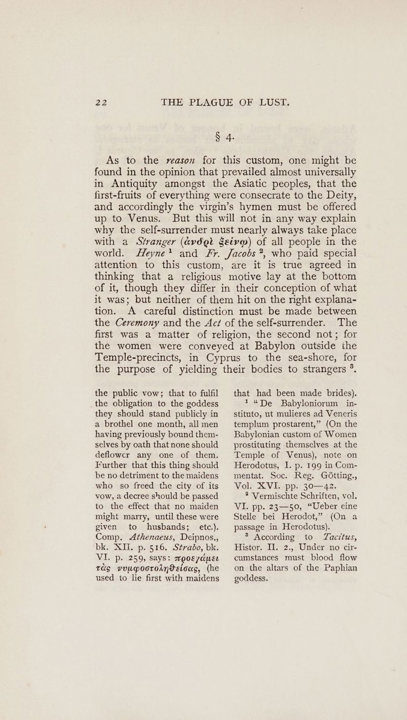 § 4. As to the reason for this custom, one might be found in the opinion that prevailed almost universally in Antiquity amongst the Asiatic peoples, that the first-fruits of everything were consecrate to the Deity, and accordingly the virgin’s hymen must be offered up to Venus. But this will not in any way explain why the self-surrender must nearly always take place with a Stranger (&amp;vd@t §eivm) of all people in the world. Heyne* and Fr. Jacobs ?, who paid special attention to this custom, are it is true agreed in thinking that a religious motive lay at the bottom of it, though they differ in their conception of what it was; but neither of them hit on the right explana- tion. A careful distinction must be made between the Ceremony and the Act of the self-surrender. The first was a matter of religion, the second not; for the women were conveyed at Babylon outside the Temple-precincts, in Cyprus to the sea-shore, for the purpose of yielding their bodies to strangers ®. the public vow; that to fulfil the obligation to the goddess they should stand publicly in a brothel one month, all men having previously bound them- selves by oath that none should deflower any one of them. Further that this thing should be no detriment to the maidens who so freed the city of its vow, a decree should be passed to the effect that no maiden might marry, until these were given to husbands; etc.). Comp. Athenaeus, Deipnos., bk. XII. p. 516. Strado, bk. VI. p. 259, says: woosydusı TS vvugpooroAn®sicas, (he used to lie first with maidens that had been made brides). ! “De Babyloniorum in- stituto, ut mulieres ad Veneris templum prostarent,” (On the Babylonian custom of Women prostituting themselves at the Temple of Venus), note on Herodotus, I. p. 199 in Com- mentat. Soc. Reg. Götting., Vol. XVI. pp. 30—42. 2 Vermischte Schriften, vol. VI. pp. 23—50, “Ueber eine Stelle bei Herodot,” (On a passage in Herodotus). ® According to Tacitus, Histor. II. 2., Under no cir- cumstances must blood flow on the altars of the Paphian goddess.