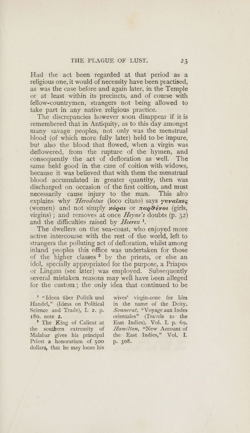 Had the act been regarded at that period as a religious one, it would of necessity have been practised, as was the case before and azain later, in the Temple or at least within its precincts, and of course with fellow-countrymen, strangers not being allowed to take part in any native religious practice. The discrepancies however soon disappear if it is remembered that in Antiquity, as to this day amongst many savage peoples, not only was the menstrual blood (of which more fully later) held to be impure, but also the blood that flowed, when a virgin was deflowered, from the rupture of the hymen, and consequently the act of defloration as well. The same held good in the case of coition with widows, because it was believed that with them the menstrual blood accumulated in greater quantity, then was discharged on occasion of the first coition, and must necessarily cause injury to the man. This also explains why Herodotus (loco citato) says yuraizes (women) and not simply zdgae or xwagDévoe (girls, virgins) ; and removes at once Heyne’s doubts (p. 32) and the difficulties raised by Zeeren !. The dwellers on the sea-coast, who enjoyed more active intercourse with the rest of the world, left to strangers the polluting act of defloration, whilst among inland peoples this office was undertaken for those of the higher classes? by the priests, or else an idol, specially appropriated for the purpose, a Priapus or Lingam (see later) was employed. Subsequently several mistaken reasons may well have been alleged for the custom; the only idea that continued to be * «Ideen über Politik und Handel,” (Ideas on Political Science and Trade), I. 2. p. 180. note 2. * The King of Calicut at the southern extremity of Malabar gives his principal Priest a honorarium of 500 dollars, that he may loose his wives’ virgin-zone for him in the name of the Deity. Sonnerat, “Voyage aux Indes orientales” (Travels to the East Indies), Vol. I. p. 69. Hamilton, “New Account of the East Indies,” Vol. I. p- 308.