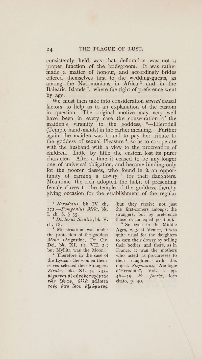 consistently held was that defloration was not a proper function of the bridegroom. It was rather made a matter of honour, and accordingly brides offered themselves first to the wedding-guests, as among the Nasomonians in Africa! and in the Balearic Islands ?, where the right of preference went by age. We must then take into consideration several causal factoıs to help us to an explanation of the custom in question. The original motive may very well have been in every case the consecration of the maiden’s virginity to the goddess, *—Hieroduli (Temple hand-maids) in the earlier meaning. Further again the maiden was bound to pay her tribute to the goddess of sexual Pleasure *, so as to co-operate with the husband with a view to the procreation of children. Little by little the custom lost its purer character. After a time it ceased to be any longer one of universal obligation, and became binding only for the poorer classes, who found in it an oppor- tunity of earning a dowry ° for their daughters. Meantime the rich adopted the habit of presenting female slaves to the temple of the goddess, thereby giving occasion for the establishment of the regular 1 Herodotus, bk. IV. ch. 172.—Pomponius Mela, bk. I. ch AEST ® Diodorus Siculus, bk. V. ch. “48. ® Menstruation was under the protection of the goddess Mena (Augustine, De Civ. De, ok. Mindi Vibees but Myllita was the Moon! * Therefore in the case of the Lydians the women them- selves selected their Strangers. Stradey: bevel. 2p. 9533. Ötyovraı 8 Ob TOS TUYOVTAS tov Etvov, dAA&amp; uakıore tovg ano toov &amp;Eouatos. (but they receive not just the first-comers amongst the strangers, but by preference those of an equal position). ° So even in the Middle Ages, e.g. at Venice, it was quite usual for the daughters to earn their dowry by selling their bodies, and there, as in France, it was the mothers who acted as procuresses to their daughters: with this object. Stephanus, “Apologie d’Herodote”, Vol. I. pp. 46—49. Fr. Jacobs, loco citato, p. 40.