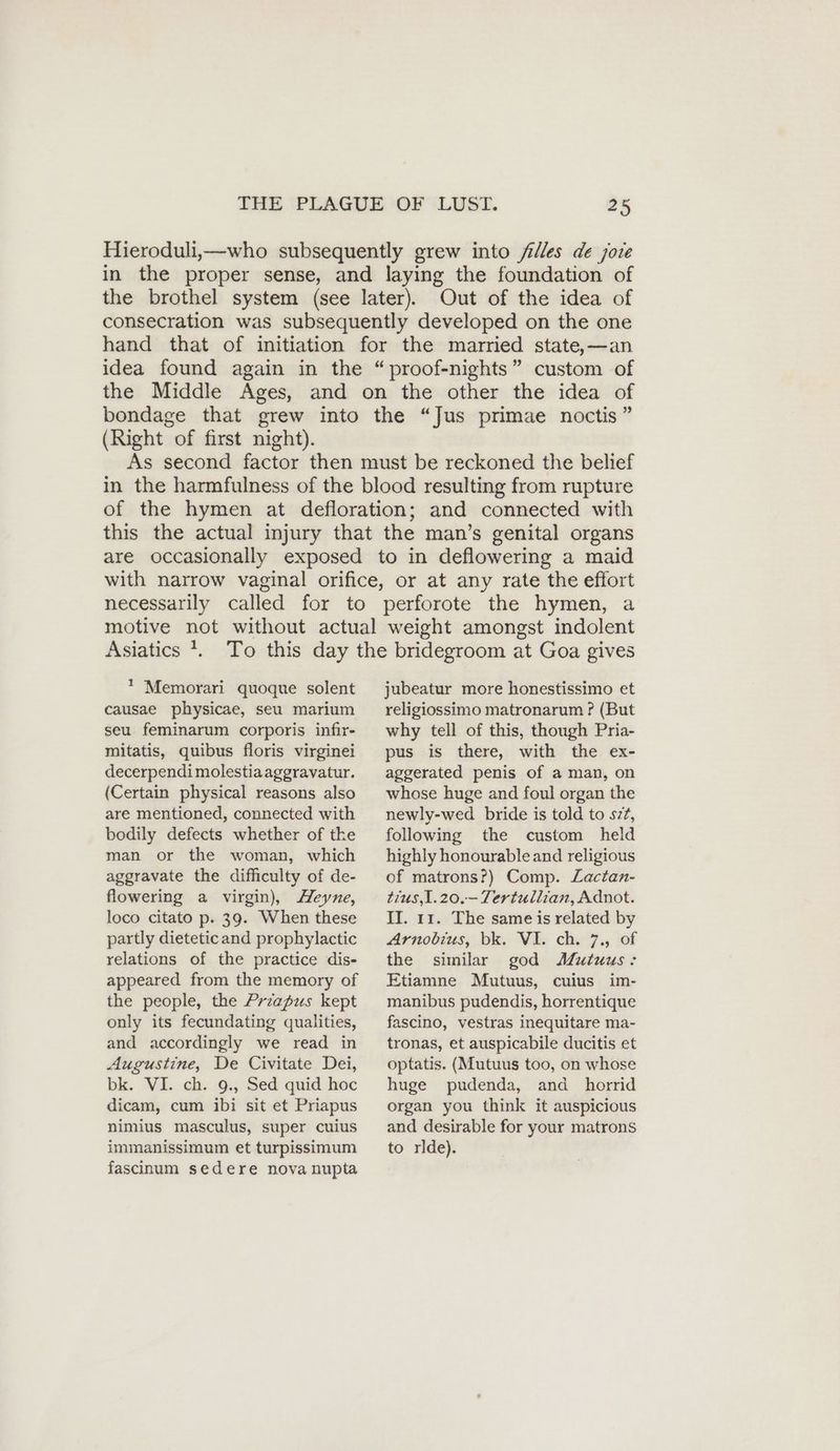 Hieroduli,—who subsequently grew into filles de jote in the proper sense, and laying the foundation of the brothel system (see later). Out of the idea of consecration was subsequently developed on the one hand that of initiation for the married state,—an idea found again in the “proof-nights” custom of the Middle Ages, and on the other the idea of bondage that grew into the “Jus primae noctis” (Right of first night). As second factor then must be reckoned the belief in the harmfulness of the blood resulting from rupture of the hymen at defloration; and connected with this the actual injury that the man’s genital organs are occasionally exposed to in deflowering a maid with narrow vaginal orifice, or at any rate the effort necessarily called for to perforote the hymen, a Asiatics }. * Memorari quoque solent causae physicae, seu marium seu. feminarum corporis infir- mitatis, quibus floris virginei decerpendi molestiaaggravatur. (Certain physical reasons also are mentioned, connected with bodily defects whether of the man or the woman, which aggravate the difficulty of de- flowering a virgin), Zeyne, loco citato p. 39. When these partly dieteticand prophylactic relations of the practice dis- appeared from the memory of the people, the Przapus kept only its fecundating qualities, and accordingly we read in Augustine, De Civitate Dei, bk. VI. ch. 9., Sed quid hoc dicam, cum ibi sit et Priapus nimius masculus, super cuius immanissimum et turpissimum fascinum sedere nova nupta jubeatur more honestissimo et religiossimo matronarum ? (But why tell of this, though Pria- pus is there, with the ex- aggerated penis of a man, on whose huge and foul organ the newly-wed bride is told to sz?, following the custom held highly honourable and religious of matrons?) Comp. Lactan- tius,1.20.—- Tertullian, Adnot. II. 11. The same is related by Arnobius, bk. VI. ch. 7., of the similar god Mutuus : Etiamne Mutuus, cuius im- manibus pudendis, horrentique fascino, vestras inequitare ma- tronas, et auspicabile ducitis et optatis. (Mutuus too, on whose huge pudenda, and horrid organ you think it auspicious and desirable for your matrons to rlde).