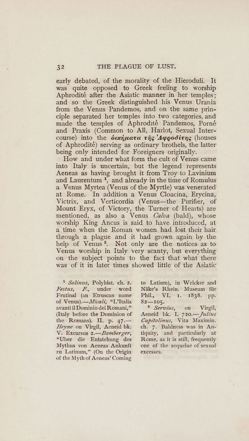 early debated, of the morality of the Hieroduli. It was quite opposed to Greek feeling to worship Aphrodite after the Asiatic manner in her temples; and so the Greek distinguished his Venus Urania from the Venus Pandemos, and on the same prin- ciple separated her temples into two categories, and made the temples of Aphrodite Pandemos, Porn& and Praxis (Common to All, Harlot, Sexual Inter- course) into the duenuata tag 'Aygodirng (houses of Aphrodite) serving as ordinary brothels, the latter being only intended for Foreigners originally. How and under what form the cult of Venus came into Italy is uncertain, but the legend represents Aeneas as having brought it from Troy to Lavinium and Laurentum !, and already in the time of Romulus a Venus Myrtea (Venus of the Myrtle) was venerated at Rome. In addition a Venus Cloacina, Erycina, Victrix, and Verticordia (Venus—the Purifier, of Mount Eryx, of Victory, the Turner of Hearts) are mentioned, as also a Venus Calva (bald), whose worship King Ancus is said to have introduced, at a time when the Roman women had lost their hair through a plague and it had grown again by the help of Venus *. Not only are the notices as to Venus worship in Italy very scanty, but everything on the subject points to the fact that what there was of it in later times showed little of the Asiatic * Solinus, Polyhist. ch. 2. Festus, F., under word Frutinal (an Etruscan name of Venus). —Micali, “L’Italia avanti il Dominio dei Romani,” (Italy before the Dominion of the Romans). II. p. 47.— Heyne on Virgil, Aeneid bk. V. Excursus 2.— Bamberger, “Uber die Entstehung des Mythus von Aeneas Ankunft zu Latinum,” (On the Origin of the Myth of Aeneas’ Coming to Latium), in Welcker and Näke’s Rhein. Museum für PER VIE, WIESEN pps. 82—105. * Servius, on Virgil, Aeneid bk. I. 720.— Julius Capttolinus, Vita Maximin. ch. 7. Baldness: was in An- tiquity, and particularly at Rome, as it is still, frequently one of the sequelae of sexual excesses.