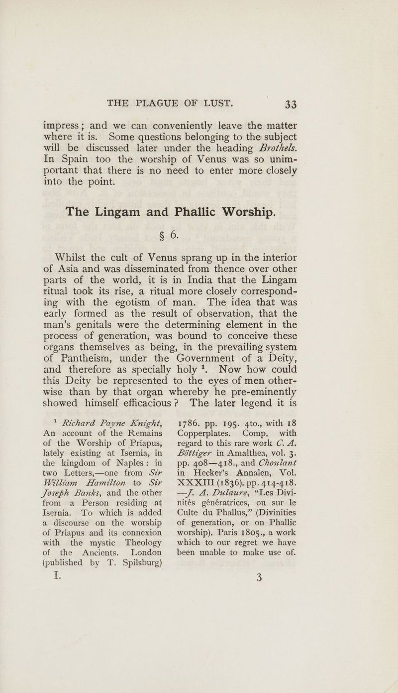 impress; and we can conveniently leave the matter where it is. Some questions belonging to the subject will be discussed later under the heading Brothels. In Spain too the worship of Venus was so unim- portant that there is no need to enter more closely into the point. The Lingam and Phallic Worship. § 6. Whilst the cult of Venus sprang up in the interior of Asia and was disseminated from thence over other parts of the world, it is in India that the Lingam ritual took its rise, a ritual more closely correspond- ing with the egotism of man. The idea that was early formed as the result of observation, that the man’s genitals were the determining element in the process of generation, was bound to conceive these organs themselves as being, in the prevailing system of Pantheism, under the Government of a Deity, and therefore as specially holy. Now how could this Deity be represented to the eyes of men other- wise than by that organ whereby he pre-eminently showed himself efficacious? The later legend it is * Richard Payne Knight, An account of the Remains of the Worship of Priapus, lately existing at Isernia, in the kingdom of Naples: in two Letters,—one from Szr William Hamilton to Sir Joseph Banks, and the other from a Person residing at Isernia. To which is added a discourse on the worship of Priapus and its connexion with the mystic Theology of the Ancients. London (published by T. Spilsburg) 1. 1786. pp. 195. 4to., with 18 Copperplates. Comp. with regard to this rare work C. A. Böttiger in Amalthea, vol. 3. pp. 408—418., and Choulant in Hecker’s Annalen, Vol. XXXIT (1836). pp. 414-418. —J. A. Dulaure, “Les Divi- nites génératrices, ou sur le Culte du Phallus,” (Divinities of generation, or on Phallic worship). Paris 1805., a work which to our regret we have been unable to make use of. 3