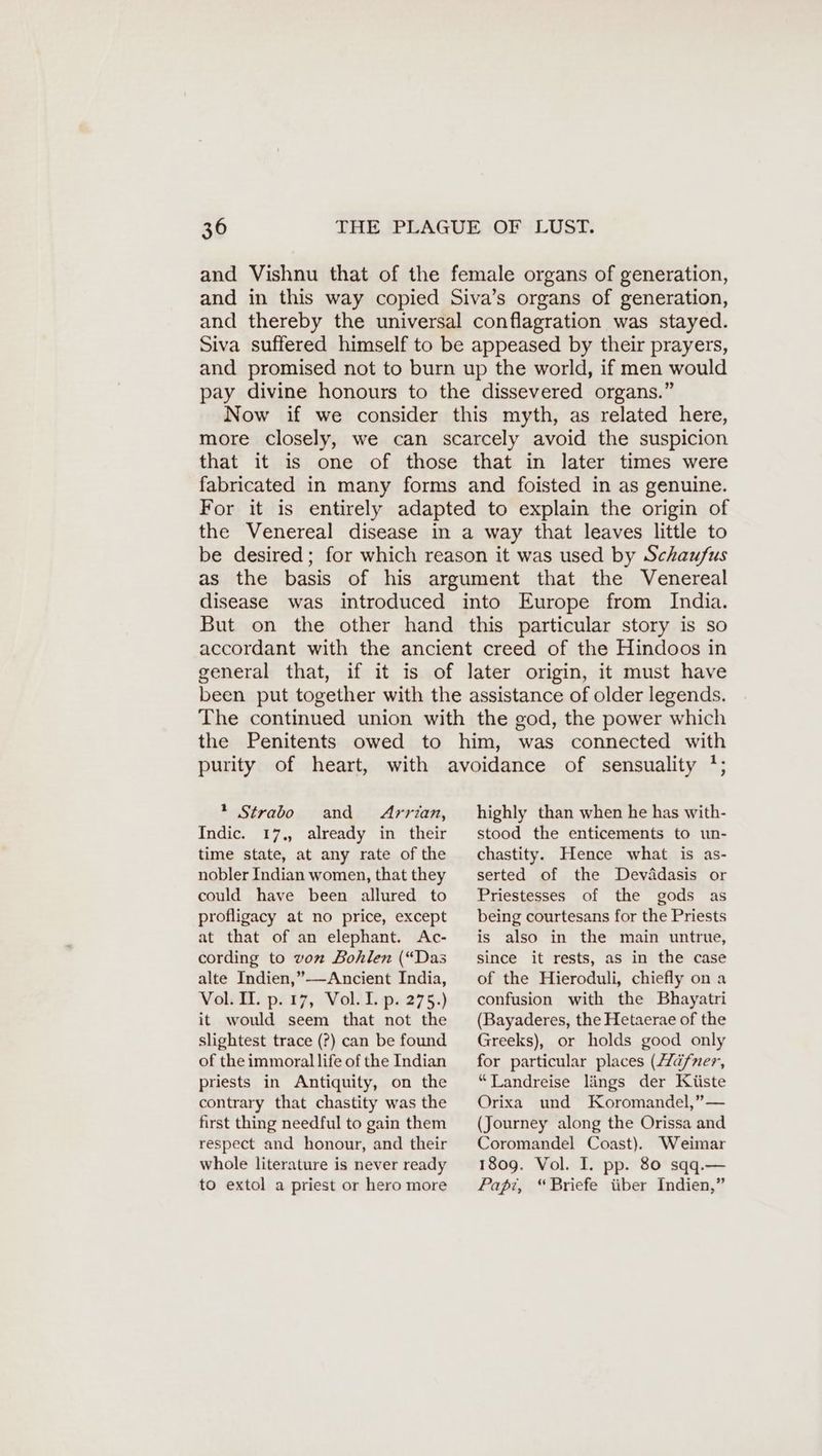 and Vishnu that of the female organs of generation, and in this way copied Siva’s organs of generation, and thereby the universal conflagration was stayed. Siva suffered himself to be appeased by their prayers, and promised not to burn up the world, if men would pay divine honours to the dissevered organs.” Now if we consider this myth, as related here, more closely, we can scarcely avoid the suspicion that it is one of those that in later times were fabricated in many forms and foisted in as genuine. For it is entirely adapted to explain the origin of the Venereal disease in a way that leaves little to be desired; for which reason it was used by Schaufus as the basis of his argument that the Venereal disease was introduced into Europe from India. But on the other hand this particular story is so accordant with the ancient creed of the Hindoos in general that, if it is of later origin, it must have been put together with the assistance of older legends. The continued union with the god, the power which the Penitents owed to him, was connected with purity of heart, with avoidance of sensuality '; 2 Strabo and Arrian, Indic. 17., already in their highly than when he has with- stood the enticements to un- time state, at any rate of the nobler Indian women, that they could have been allured to profligacy at no price, except at that of an elephant. Ac- cording to von Bohlen (“Das alte Indien,”—-Ancient India, Vol. IL. p. ı7, Vol.I.p. 275.) it would seem that not the slightest trace (?) can be found of the immoral life of the Indian priests in Antiquity, on the contrary that chastity was the first thing needful to gain them respect and honour, and their whole literature is never ready to extol a priest or hero more chastity. Hence what is as- serted of the Devädasis or Priestesses of the gods as being courtesans for the Priests is also in the main untrue, since it rests, as in the case of the Hieroduli, chiefly on a confusion with the Bhayatri (Bayaderes, the Hetaerae of the Greeks), or holds good only for particular places (Zäfner, “Landreise längs der Küste Orixa und Koromandel,” — (Journey along the Orissa and Coromandel Coast). Weimar 1809. Vol. I. pp. 80 sqq.— Papi, “Briefe über Indien,”