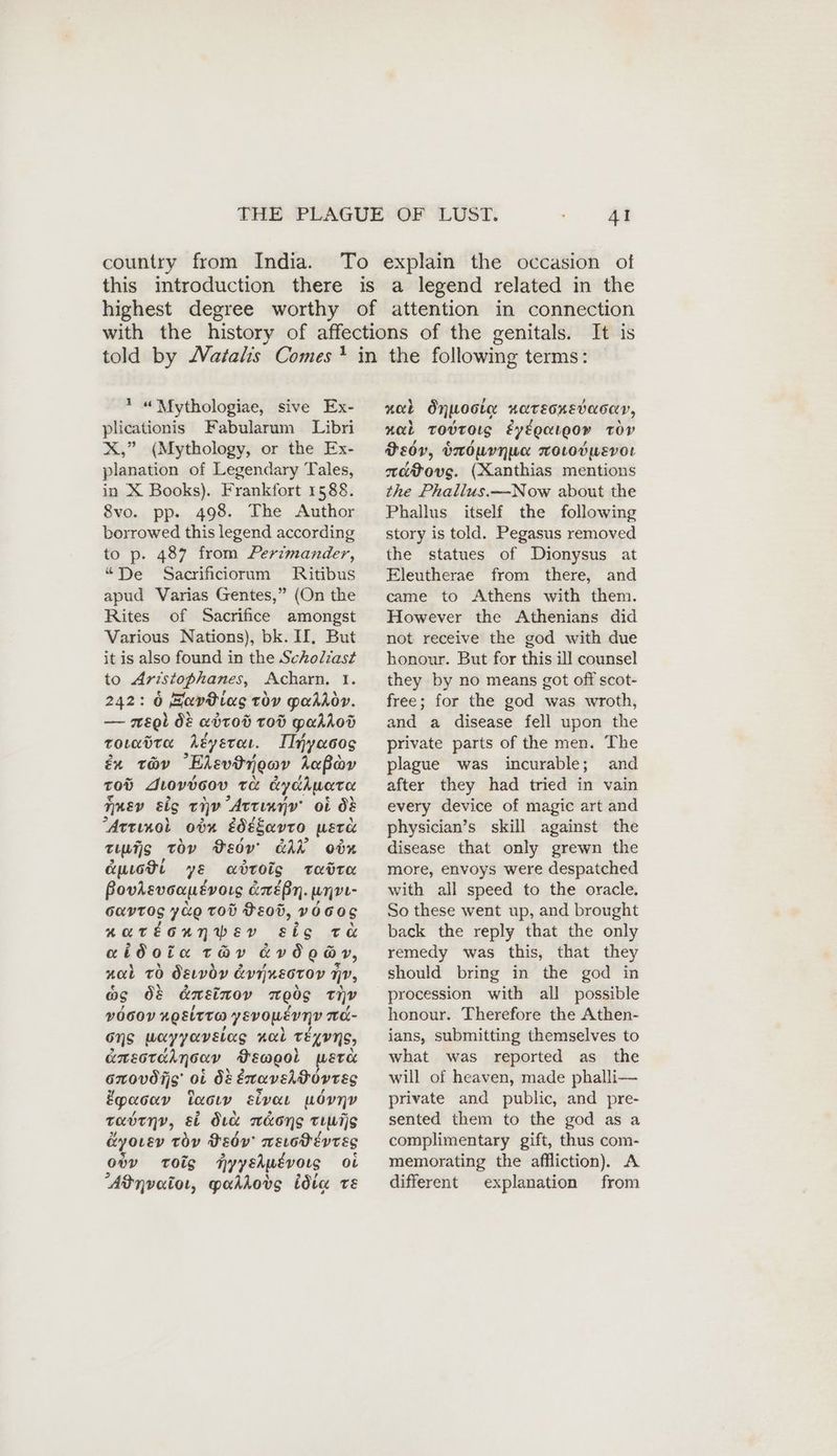 country from India. It is * “Mythologiae, sive Ex- plicationis Fabularum Libri X,” (Mythology, or the Ex- planation of Legendary Tales, in X Books). Frankfort 1588. 8vo. pp. 498. The Author borrowed this legend according to p. 487 from Perimander, “De Sacrificiorum Ritibus apud Varias Gentes,” (On the Rites of Sacrifice amongst Various Nations), bk. II. But it is also found in the Scholiast to Aristophanes, Acharn, I. 242: 6 avtias TOV Maddoy. — ep} ÖE adtod tod paddod toLadra dey ete. IInyacos Er Tov Ekevdngov hea Tod Juovdcov TO cy dhwotee Amer eig ev Artınnv ob dé Artinol ovn edesavto, werd tis tov Bsdv' GAR odn Cuuott ye adbtois tadrta Bovlevoopevors &éBn. unpı- GAYTOS yuo TOD BE00, VO 60S AaTEGANWED sig te aidota TAY avdoay, nal 0 dewvdy & evr nestor nv, og Ö8 dneinov 700 nv vOGOY HQELTTOD yevousvnv nÜ- ons uayyavsiag nal TELYNS, ümsorahmsav Pewool wera GwOVO Is OL OF éxaveltovres Epaoav taou lvoe uövnv tabtny, si dia n&ong Tunis @yorev toy DEov' mELodEevtEs ow tois nyyeku£vors oi Adnvaioı, pahkovg idta TE neck Önnoote HATEGHEvMOCY, nob TobtOLS EyEgaugo» TOV Dedy, buOUYHUK woLodpmevor aavovs. (Xanthias mentions the Phallus.—Now about the Phallus itself the following story is told. Pegasus removed the statues of Dionysus at Eleutherae from there, and came to Athens with them. However the Athenians did not receive the god with due honour. But for this ill counsel they by no means got off scot- free; for the god was wroth, and a disease fell upon the private parts of the men. The plague was incurable; and after they had tried in vain every device of magic art and physician’s skill against the disease that only grewn the more, envoys were despatched with all speed to the oracle. So these went up, and brought back the reply that the only remedy was this, that they should bring in the god in procession with all possible honour. Therefore the Athen- ians, submitting themselves to what was reported as the will of heaven, made phalli— private and public, and pre- sented them to the god as a complimentary gift, thus com- memorating the affliction). A different explanation from