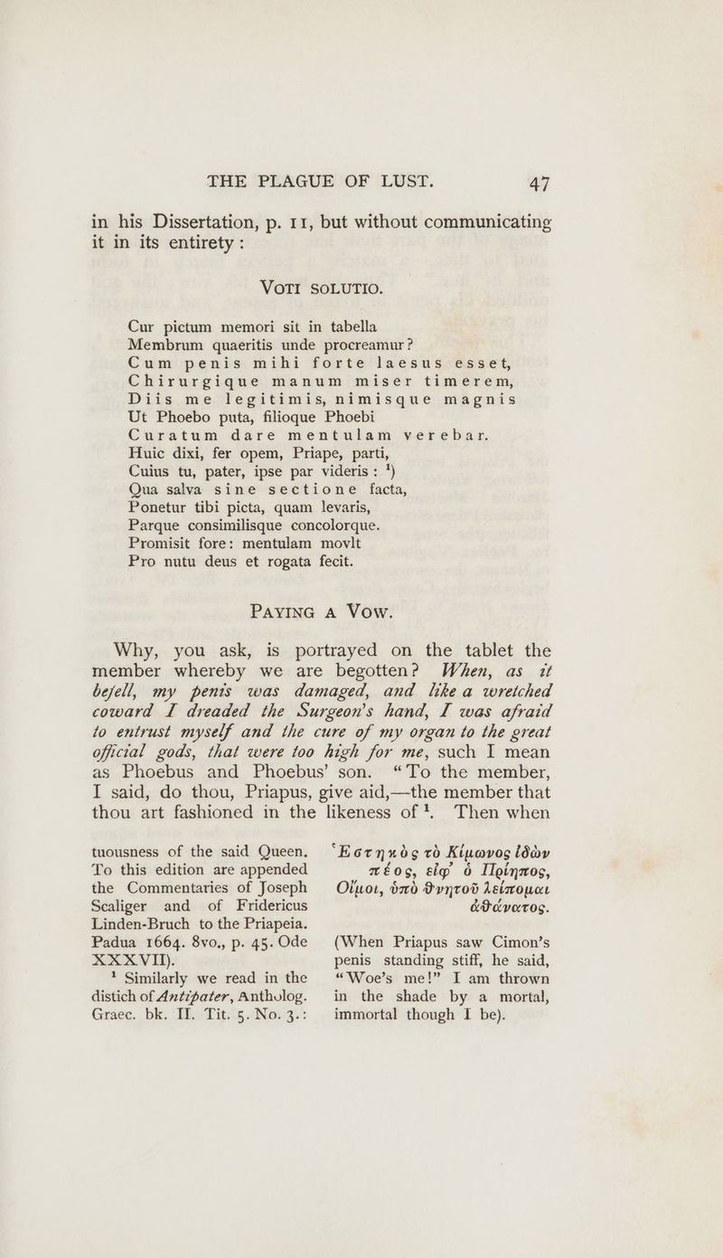 in his Dissertation, p. 11, but without communicating it in its entirety: VOTI SOLUTIO. Cur pictum memori sit in tabella Membrum quaeritis unde procreamur ? Cum penis mihi forte laesus esset, Chirurgique manum miser timerem, Diis me legitimis, nimisque magnis Ut Phoebo puta, filioque Phoebi Curatum dare mentulam verebar. Huic dixi, fer opem, Priape, parti, Cuius tu, pater, ipse par videris : ') Qua salva sine sectione facta, Ponetur tibi picta, quam levaris, Parque consimilisque concolorque. Promisit fore: mentulam movlt Pro nutu deus et rogata fecit. PAYING A Vow. Why, you ask, is portrayed on the tablet the member whereby we are begotten? When, as it befell, my penis was damaged, and like a wretched coward I dreaded the Surgeon’s hand, I was afraid to entrust myself and the cure of my organ to the great official gods, that were too high for me, such I mean as Phoebus and Phoebus’ son. “To the member, I said, do thou, Priapus, give aid,—the member that thou art fashioned in the likeness of!. Then when tuousness of the said Queen, To this edition are appended the Commentaries of Joseph Scaliger and of Fridericus Linden-Bruch to the Priapeia. Padua 1664. 8vo., p. 45. Ode XXXVI). ? Similarly we read in the distich of Antipater, Anthulog. Graec. bk. Ter Dig.'s ANot 3: ‘Eotnunds to Kiumvos ld aéog, sig’ 6 Ilginnos, Oiuoı, xd Pyytod Aetwowne KP OVOTOS. (When Priapus saw Cimon’s penis standing stiff, he said, “Woe’s me!” I am thrown in the shade by a mortal, immortal though I be).