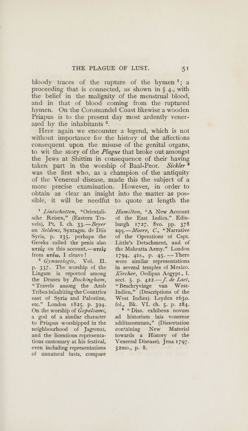 bloody traces of the rupture of the hymen !; a proceeding that is connected, as shown in § 4., with the belief in the malignity of the menstrual blood, and in that of blood coming from the ruptured hymen. On the Coromandel Coast likewise a wooden Priapus is to the present day most ardently vener- ayed hy the inhabitants ?. Here again we encounter a legend, which is not without importance for the history of the affections consequent upon the misuse of the genital organs, to wit the story of the Plague that broke out amongst the Jews at Shittim in consequence of their having taken part in the worship of Baal-Peor. Sizckler ® was the first who, as a champion of the antiquity of the Venereal disease, made this the subject of a more precise examination. However, in order to obtain as clear an insight into the matter as pos- sible, it will be needfut to quote at length the I Lintschotten, “Orientali- sche Reisen,” (Eastern Tra- vels), Pt. I. ch. 33.—Bever on Seldens, Syntagm. de Diis Syris, p. 235. perhaps the Greeks called the penis also »reig. on this account, —xrelg from xuté@, I cleave! ® Gynaeologie, Vol. II. p- 337. The worship of the Lingam is reported among the Druses by Buckingham, “Travels among the Arab Tribes inhabiting the Countries east of Syria and Palestine, etc.” London 1825. p. 394. On the worship of Gopalsamtz, a god of a similar character to Priapus worshipped in the neighbourhood of Jagrenat, and the licentious representa- tions customary at his festival, even including representations of unnatural lusts, compare Hamilton, “A New Account of the East Indies.” Edin- burgh 1727. 8vo. pp. 378 sqq.—Moore, C., “Narrative of the Operations of Capt. Little’s Detachment, and of the Mahratta Army.” London 1794. 4to., p. 45. —— There were similar representations in several temples of Mexico. Kircher, Oedipus Aegypt., I. sect. 5. p. 422.—/. de Laet, “Beschryvinge van West- Indien,” (Descriptions of the West Indies). Leyden 1630. fol, Bik. Viv ‘ch. 5. -p. 284. ® “Diss. exhibens novum ad historiam luis venereae additamentum,” (Dissertation containing New Material towards a History of the Venereal Disease). Jena 1797. 32mo., p. 8.