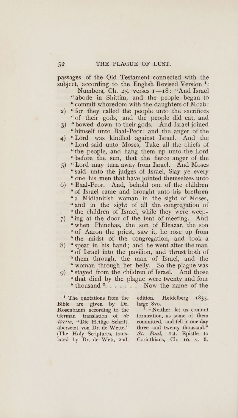 5) 6) 9) Numbers, Ch. 25. verses 1—18: “And Israel “abode in Shittim, and the people began to “commit whoredom with the daughters of Moab: “for they called the people unto the sacrifices “of their gods, and the people did eat, and “bowed down to their gods. And Israel joined “himself unto Baal-Peor: and the anger of the “Lord was kindled against Israel. And the “Lord said unto Moses, Take all the chiefs of “the people, and hang them up unto the Lord “before the sun, that the fierce anger of the “Lord may turn away from Israel. And Moses “said unto the judges of Israel, Slay ye every “one his men that have jointed themselves unto “ Baal-Peor. And, behold one of the children “of Israel came and brought unto his brethren “a Midianitish woman in the sight of Moses, “and in the sight of all the congregation of “the children of Israel, while they were weep- “ing at the door of the tent of meeting. And “when Phinehas, the son of Eleazar, the son “of Aaron the priest, saw it, he rose up from “the midst of the congregation, and took a “spear in his hand; and he went after the man “of Israel into the pavilion, and thrust both of “them through, the man of Israel, and the “woman through her belly. So the plague was “stayed from the children of Israel. And those “that died by the plague were twenty and four “dhousand ai. za . - Now the name of the Heidelberg 1835. edition. are given by Dr. large 8vo. Rosenbaum according to the German translation of de Wette, “Die Heilige Schrift, übersetzt von Dr. de Wette,” (The Holy Scriptures, trans- lated by Dr. de Wett, 2nd. * “Neither let us commit fornication, as some of them committed, and fell in one day three and twenty thousand.” St. Paul, ist. Epistle to Corinthians, Ch. 10. y. 8.