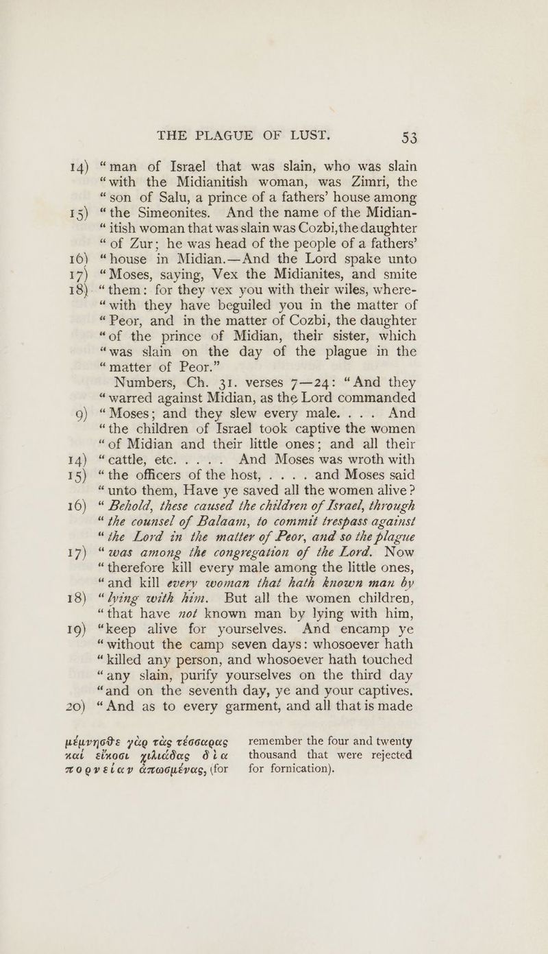 20) “man of Israel that was slain, who was slain “with the Midianitish woman, was Zimri, the “son of Salu, a prince of a fathers’ house among “the Simeonites. And the name of the Midian- “ itish woman that was slain was Cozbi,the daughter “of Zur; he was head of the people of a fathers’ “house in Midian.—And the Lord spake unto “Moses, saying, Vex the Midianites, and smite “with they have beguiled you in the matter of “Peor, and in the matter of Cozbi, the daughter “of the prince of Midian, their sister, which “was slain on the day of the plague in the “matter of Peor.” Numbers, Ch. 31. verses 7—24: “And they “warred against Midian, as the Lord commanded “Moses; and they slew every male.... And “the children of Israel took captive the women “of Midian and their little ones; and all their “cattle; ete.. 2 And Moses was wroth with “the officers of the host, . . . . and Moses said “unto them, Have ye saved all the women alive ? “ Behold, these caused the children of Israel, through “ the counsel of Balaam, to commit trespass against “the Lord in the matter of Peor, and so the plague “was among the congregation of the Lord. Now “therefore kill every male among the little ones, “and kill every woman that hath known man by “Wing with him. But all the women children, “that have no? known man by lying with him, “keep alive for yourselves. And encamp ye “without the camp seven days: whosoever hath “killed any person, and whosoever hath touched “any slain, purify yourselves on the third day “and on the seventh day, ye and your captives. “And as to every garment, and all that is made