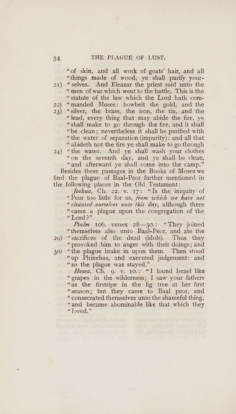 24) “of skin, and all work of goats’ hair, and all “things made of wood, ye shall purify your- “selves. And Eleazar the priest said unto the “men of war which went to the battle, This is the “statute of the law which the Lord hath com- “manded Moses: howbeit the gold, and the “silver, the brass, the iron, the tin, and the “lead, every thing that may abide the fire, ye “shall make to go through the fire, and it shall “be clean; nevertheless it shall be purified with “the water of separation (impurity): and all that “ abideth not the fire ye shall make to go through “the water. And ye shall wash your clothes “on the seventh day, and ye shall be clean, “and afterward ye shall come into the camp.” 20) 30) Joshua, -Chee22nv. sızia ls jthes iniquity of “Peor too little for us, from which we have not “cleansed ourselves unto this day, although there “came a plague upon the congregation of the “Lord ?” Psalm 106. verses 28—30.: “They joined “themselves also unto Baal-Peor, and ate the “sacrifices of the dead (idols) Thus they “provoked him to anger with their doings; and “the plague brake in upon them. Then stood “up Phinehas, and executed judgement: and “so the plague was stayed.” Hosea, Ch. 9. v. 10.: “I found Israel like “grapes in the wilderness; I saw your fathers “as the firstripe in the fig tree at her first “season; but they came to Baal peor, and “ consecrated themselves unto the shameful thing, “and became abominable like that which they eioved,”