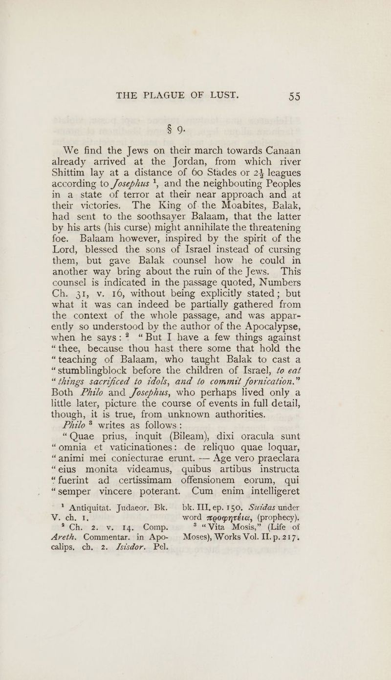 § 9. We find the Jews on their march towards Canaan already arrived at the Jordan, from which river Shittim lay at a distance of 60 Stades or 24 leagues according to Josephus ', and the neighbouting Peoples in a state of terror at their near approach and at their victories. The King of. the Moabites, Balak, had sent to the soothsayer Balaam, that the latter by his arts (his curse) might annihilate the threatening foe. Balaam however, inspired by the spirit of the Lord, blessed the sons of Israel instead of cursing them, but gave Balak counsel how he could in another way bring about the ruin of the Jews. This counsel is indicated in the passage quoted, Numbers Ch. 31, v. 16, without being explicitly stated; but what it was can indeed be partially gathered from the context of the whole passage, and was appar- ently so understood by the author of the Apocalypse, when he says: ? “But I have a few things against “thee, because thou hast there some that hold the “teaching of Balaam, who taught Balak to cast a “stumblingblock before the children of Israel, zo eat “things sacrificed to idols, and to commit fornication.” Both Philo and Josephus, who perhaps lived only a little later, picture the course of events in full detail, though, it is true, from unknown authorities. Philo * writes as follows: “Quae prius, inquit (Bileam), dixi oracula sunt “omnia et vaticinationes: de reliquo quae loquar, “animi mei coniecturae erunt. — Age vero praeclara “eius monita videamus, quibus artibus instructa “fuerint ad certissimam offensionem eorum, qui “semper vincere poterant. Cum enim intelligeret ? Antiquitat. Judaeor. Bk. bk.IILep. 150. Szzdas under ¥. ch. 1, word zeognréta, (prophecy). Hehe 222 voto tay Comp: 5 “Vita Mosis,” (Life of Areth. Commentar. in Apo- Moses), Works Vol. Il.p. 217. calips, ch, 2. Zsisdor. Pel.
