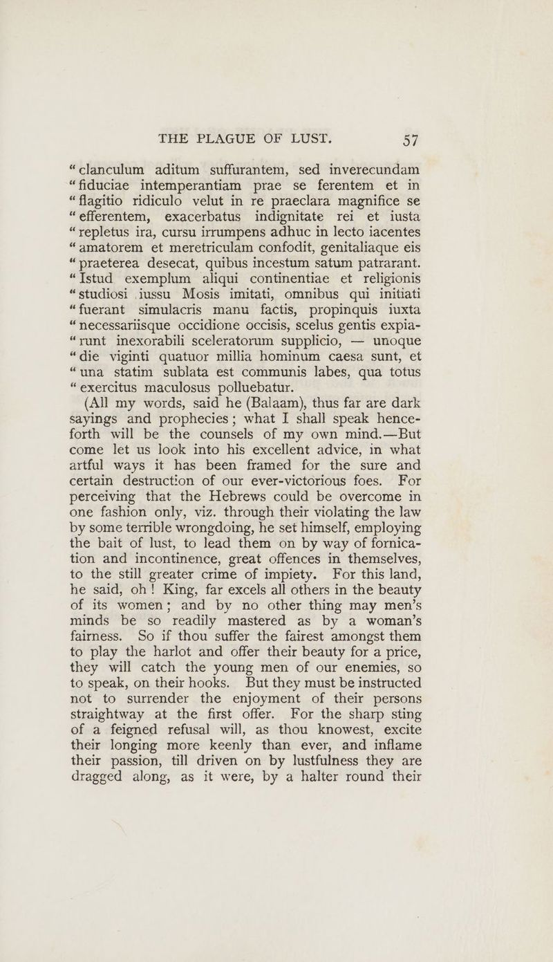 “clanculum aditum suffurantem, sed inverecundam “fiduciae intemperantiam prae se ferentem et in “flagitio ridiculo velut in re praeclara magnifice se “efferentem, exacerbatus indignitate rei et iusta “repletus ira, cursu irrumpens adhuc in lecto iacentes “amatorem et meretriculam confodit, genitaliaque eis “praeterea desecat, quibus incestum satum patrarant. “Istud exemplum aliqui continentiae et religionis “studiosi .iussu Mosis imitati, omnibus qui initiati “fuerant simulacris manu factis, propinquis iuxta “necessarlisque occidione occisis, scelus gentis expia- “runt mexorabili sceleratorum supplicio, — unoque “die viginti quatuor millia hominum caesa sunt, et “una statim sublata est communis labes, qua totus “exercitus maculosus polluebatur. (All my words, said he (Balaam), thus far are dark sayings and prophecies ; what I shall speak hence- forth will be the counsels of my own mind.—But come let us look into his excellent advice, in what artful ways it has been framed for the sure and certain destruction of our ever-victorious foes. For perceiving that the Hebrews could be overcome in one fashion only, viz. through their violating the law by some terrible wrongdoing, he set himself, employing the bait of lust, to lead them on by way of fornica- tion and incontinence, great offences in themselves, to the still greater crime of impiety. For this land, he said, oh! King, far excels all others in the beauty of its women; and by no other thing may men’s minds be so readily mastered as by a woman’s fairness. So if thou suffer the fairest amongst them to play the harlot and offer their beauty for a price, they will catch the young men of our enemies, so to speak, on their hooks. But they must be instructed not to surrender the enjoyment of their persons straightway at the first offer. For the sharp sting of a feigned refusal will, as thou knowest, excite their longing more keenly than ever, and inflame their passion, till driven on by lustfulness they are dragged along, as it were, by a halter round their
