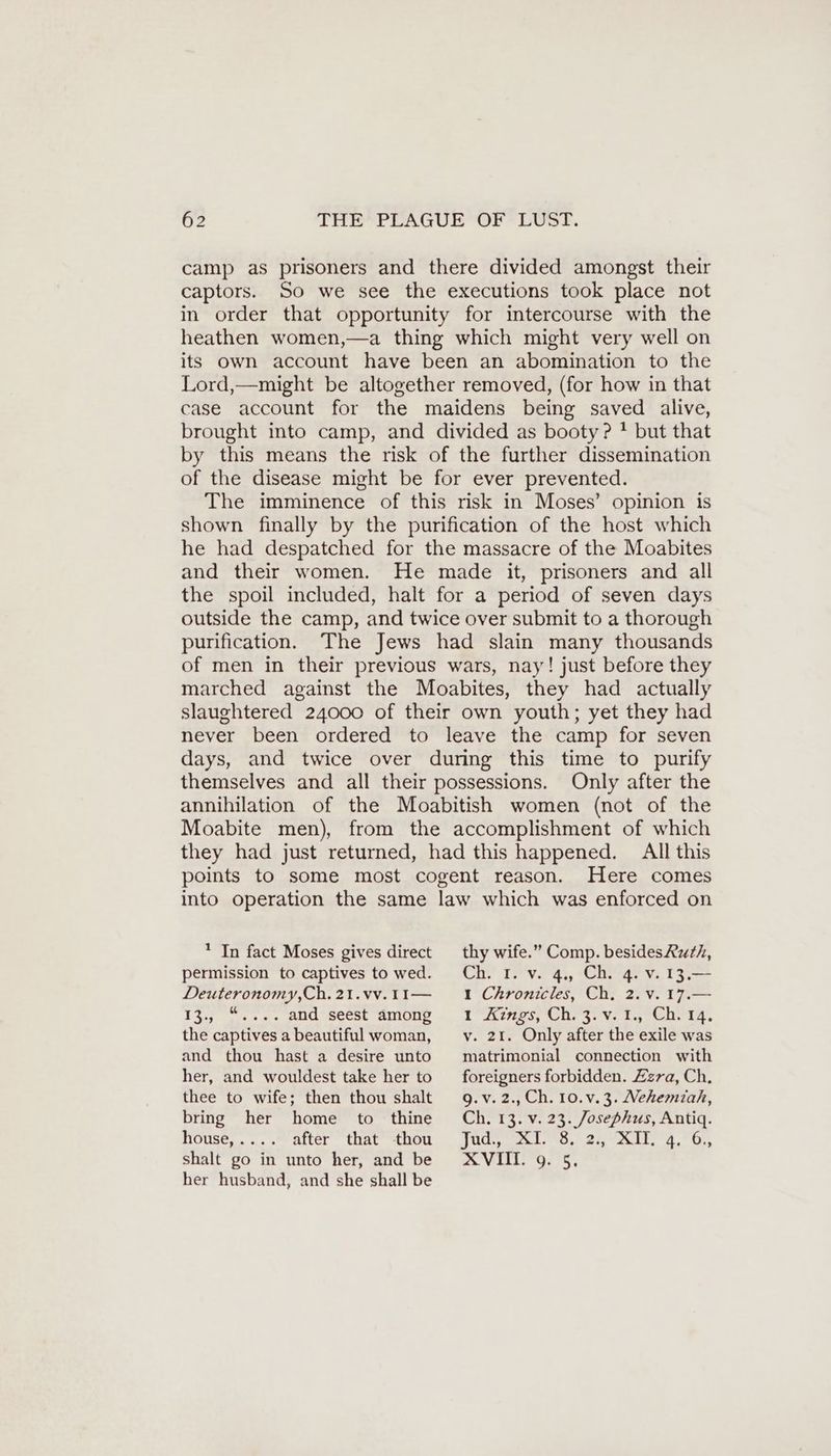 camp as prisoners and there divided amongst their captors. So we see the executions took place not in order that opportunity for intercourse with the heathen women,—a thing which might very well on its own account have been an abomination to the Lord,—might be altogether removed, (for how in that case account for the maidens being saved alive, brought into camp, and divided as booty? ! but that by this means the risk of the further dissemination of the disease might be for ever prevented. The imminence of this risk in Moses’ opinion is shown finally by the purification of the host which he had despatched for the massacre of the Moabites and their women. He made it, prisoners and all the spoil included, halt for a period of seven days outside the camp, and twice over submit to a thorough purification. The Jews had slain many thousands of men in their previous wars, nay! just before they marched against the Moabites, they had actually slaughtered 24000 of their own youth; yet they had never been ordered to leave the camp for seven days, and twice over during this time to purify themselves and all their possessions. Only after the annihilation of the Moabitish women (not of the Moabite men), from the accomplishment of which they had just returned, had this happened. All this points to some most cogent reason. Here comes into operation the same law which was enforced on * In fact Moses gives direct permission to captives to wed. Deuteronomy,Ch. 21.vv. II— 13., “.... and seest among the captives a beautiful woman, and thou hast a desire unto her, and wouldest take her to thee to wife; then thou shalt bring her home to thine house, .. after that thou shalt go in unto her, and be her husband, and she shall be thy wife.” Comp. besidesRuth, CH. Try, Den ı Chronicles, Ch. 2. v. 17.— tines, One 3: VS TS eur In, v. 21. Only after the exile was matrimonial connection with foreigners forbidden. Zzra, Ch. g.v. 2., Ch. 10. v. 3. Nehemiah, Ch. 13. v. 23. Josephus, Antiq. ET ok ee 4, Os, VI. G, 5,