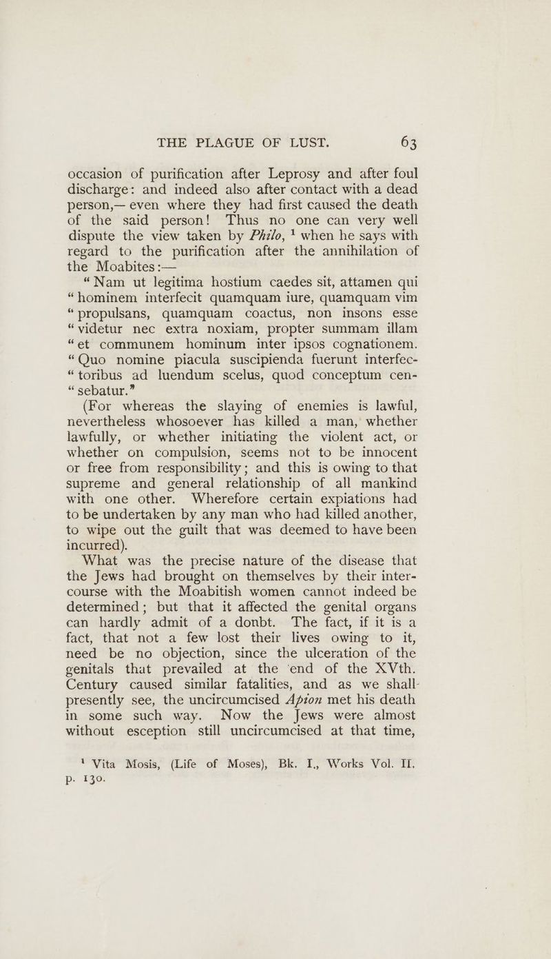 occasion of purification after Leprosy and after foul discharge: and indeed also after contact with a dead person,— even where they had first caused the death of the said person! Thus no one can very well dispute the view taken by Phz/o, ' when he says with regard to the purification after the annihilation of the Moabites :— “Nam ut legitima hostium caedes sit, attamen qui “hominem interfecit quamquam iure, quamquam vim “propulsans, quamquam coactus, non insons esse “videtur nec extra noxiam, propter summam illam “et communem hominum inter ipsos cognationem. “Quo nomine piacula suscipienda fuerunt interfec- “toribus ad luendum scelus, quod conceptum cen- “ sebatur.” (For whereas the slaying of enemies is lawful, nevertheless whosoever has killed a man, whether lawfully, or whether initiating the violent act, or whether on compulsion, seems not to be innocent or free from responsibility; and this is owing to that supreme and general relationship of all mankind with one other. Wherefore certain expiations had to be undertaken by any man who had killed another, to wipe out the guilt that was deemed to have been incurred). What was the precise nature of the disease that the Jews had brought on themselves by their inter- course with the Moabitish women cannot indeed be determined ; but that it affected the genital organs can hardly admit of a donbt. The fact, if it is a fact, that not a few lost their lives owing to it, need be no objection, since the ulceration of the genitals that prevailed at the ‘end of the XVth. Century caused similar fatalities, and as we shall- presently see, the uncircumcised Apzon met his death in some such way. Now the Jews were almost without esception still uncircumcised at that time, ' Vita Mosis, (Life of Moses), Bk. I, Works Vol. II, p- 130.