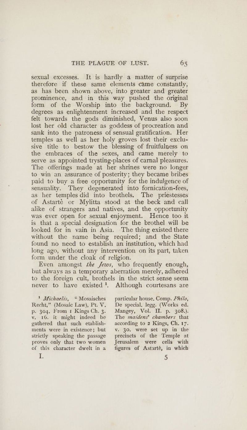 sexual excesses. It is hardly a matter of surprise therefore if these same elements came constantly, as has been shown above, into greater and greater prominence, and in this way pushed the original form of the Worship into the background. By degrees as enlightenment increased and the respect felt towards the gods diminished, Venus also soon lost her old character as goddess of procreation and sank into the patroness of sensual gratification. Her temples as well as her holy groves lost their exclu- sive title to bestow the blessing of fruitfulness on the embraces of the sexes, and came merely to serve as appointed trysting-places of carnal pleasures. The offerings made at her shrines were no longer to win an assurance of posterity; they became bribes paid to buy a free opportunity for the indulgence of sensuality. They degenerated into fornication-fees, as her temples did into brothels. The priestesses of Astarté or Mylitta stood at the beck and call alike of strangers and natives, and the opportunity was ever open for sexual enjoyment. Hence too it is that a special designation for the brothel will be looked for in vain in Asia. The thing existed there without the name being required; and the State found no need to establish an institution, which had long ago, without any intervention on its part, taken form under the cloak of religion. Even amongst Zhe Jews, who frequently enough, but always as a temporary aberration merely, adhered to the foreign cult, brothels in the strict sense seem never to have existed’. Although courtesans are ' Michaelis, “Mosaisches particular house, Comp. Philo, Recht,” (Mosaic Law), Pt. V. p- 304. From 1 Kings Ch. 3. v. 16. it might indeed be gathered that such etablish- ments were in existence; but strictly speaking the passage proves only that two women of this character dwelt in a i. De special. legg. (Works ed. Mangey, Vol. II. p. 308.). The mazrdens’ chambers that according to 2 Kings, Ch. 17. v. 30. were set up in the precincts of the Temple at Jerusalem were cells with figures of Astarté, in which 5