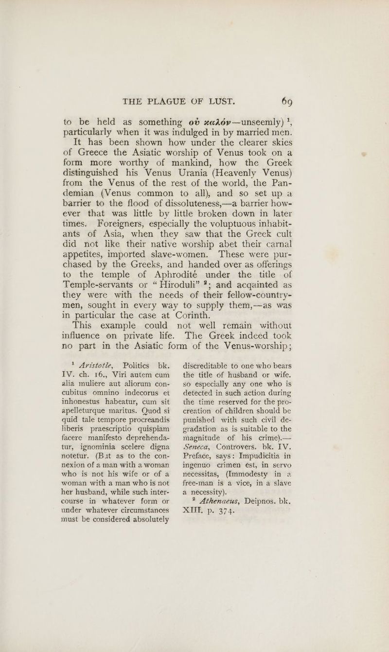 to be held as something ob xadov—unseemly) !, particularly when it was indulged in by married men. It has been shown how under the clearer skies of Greece the Asiatic worship of Venus took on a form more worthy of mankind, how the Greek distinguished his Venus Urania (Heavenly Venus) from the Venus of the rest of the world, the Pan- demian (Venus common to all), and so set up a barrier to the flood of dissoluteness,—a barrier how- ever that was little by little broken down in later times. Foreigners, especially the voluptuous inhabit- ants of Asia, when they saw that the Greek cult did not like their native worship abet their carnal appetites, imported slave-women. These were pur- chased by the Greeks, and handed over as offerings to the temple of Aphrodite under the title of Temple-servants or “ Hiroduli” ?; and acqainted as they were with the needs of their fellow-country- men, sought in every way to supply them,—as was in particular the case at Corinth. This example could not well remain without influence on private life. The Greek indeed took no part in the Asiatic form of the Venus-worship; 1 Aristotle, Politics bk. IV. ch. 16., Viri autem cum alia muliere aut aliorum con- cubitus omnino indecorus et inhonestus habeatur, cum sit apelleturque maritus. Quod si quid tale tempore procreandis liberis praescriptio quispiam facere manifesto deprehenda- tur, ignominia scelere digna notetur. (Bit as to the con- nexion of a man with a woman who is not his wife or of a woman with a man who is not her husband, while such inter- course in whatever form or under whatever circumstances must be considered absolutely discreditable to one who bears the title of husband or wife. so especially any one who is detected in such action during the time reserved for the pro- creation of children should be punished with such civil de- gradation as is suitable to the magnitude of his crime).— Seneca, Controvers. bk. IV. Preface, says: Impudicitia in ingenuo crimen est, in servo necessitas, (Immodesty in a free-man is a vice, in a slave a necessity). * Athenaeus, Deipnos. bk. &amp;EERp. 97 4: