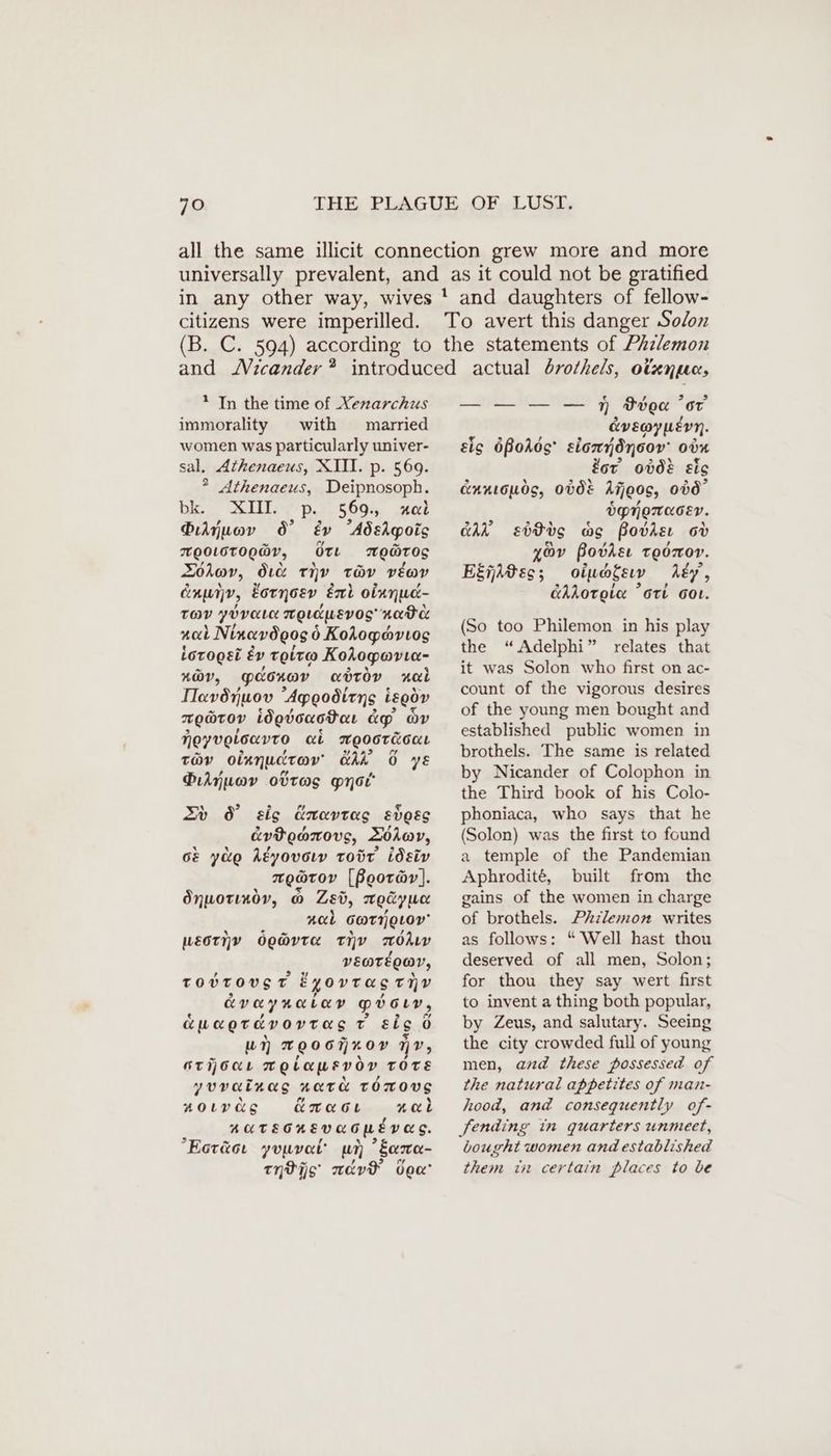 * In the time of Xenarchus immorality with married women was particularly univer- sal. Athenaeus, XII. p. 569. * Athenaeus, Deipnosoph. bie SLi ps. 569. ie Oe Dijuov 6’ éy AdeApois mooLoTogWr, Ot WO@TOS Zolov, dic THY tev veov dnwjp, Eornosv, Ent olanud- TOV ybvarı mgıduevog' Kader nal Ninavögos 6 0 KoAogymvıog iorogei éy Toit Kohogovte- 4@V, paonav aotoy nal Ilavönuov Agpgodiens iggöv TOOTOY Wovouotar dp ov Hoyvoloavto ct mMoostéoor tav oixnuctav Ah 6 yE Piljwav ottas myst’ Zu 8 sis Exavtag svoss évPeanovs, DOA@V, Ge yuo Akyovoıv tobt idsiv meatov [Boorar]. Önuorındv, © Zed, moüywe ned eT QLOy LECT Y OQ@rvta tiv Ohm vEateoar, TOUVTOVS T Eyovras THY EVO YRELAD Pvory, auagrdvovras ve eigü 0 wn TOOOTKOY nv, OTOL TO ba WEVOY TOTE yuvainas HOTEL Tomong noıvas Ämacı Hal AUTEGKEVEOMEVES. Eoräoı yuuvat’ um * Sere tHPijs weve dea’ — — — — Ff Boa or cevEe@y wevn. eis 6Bodos siondnoov’ oön for’ obdé eig CAKLGLOS, ODE Ajjeos, on” Öpngmaser. CAR eddc ac Bodie oo yor Bodie Toor. Eiidee: oluogeıv ‚My, Ghroroia ori Got. (So too Philemon in his play the “Adelphi” relates that it was Solon who first on ac- count of the vigorous desires of the young men bought and established public women in brothels. The same is related by Nicander of Colophon in the Third book of his Colo- phoniaca, who says that he (Solon) was the first to found a temple of the Pandemian Aphrodite, built from the gains of the women in charge of brothels. Prilemon writes as follows: “ Well hast thou deserved of all men, Solon; for thou they say wert first to invent a thing both popular, by Zeus, and salutary. Seeing the city crowded full of young men, and these possessed of the natural appetites of man- hood, and consequently of- bought women and established them in certain places to be