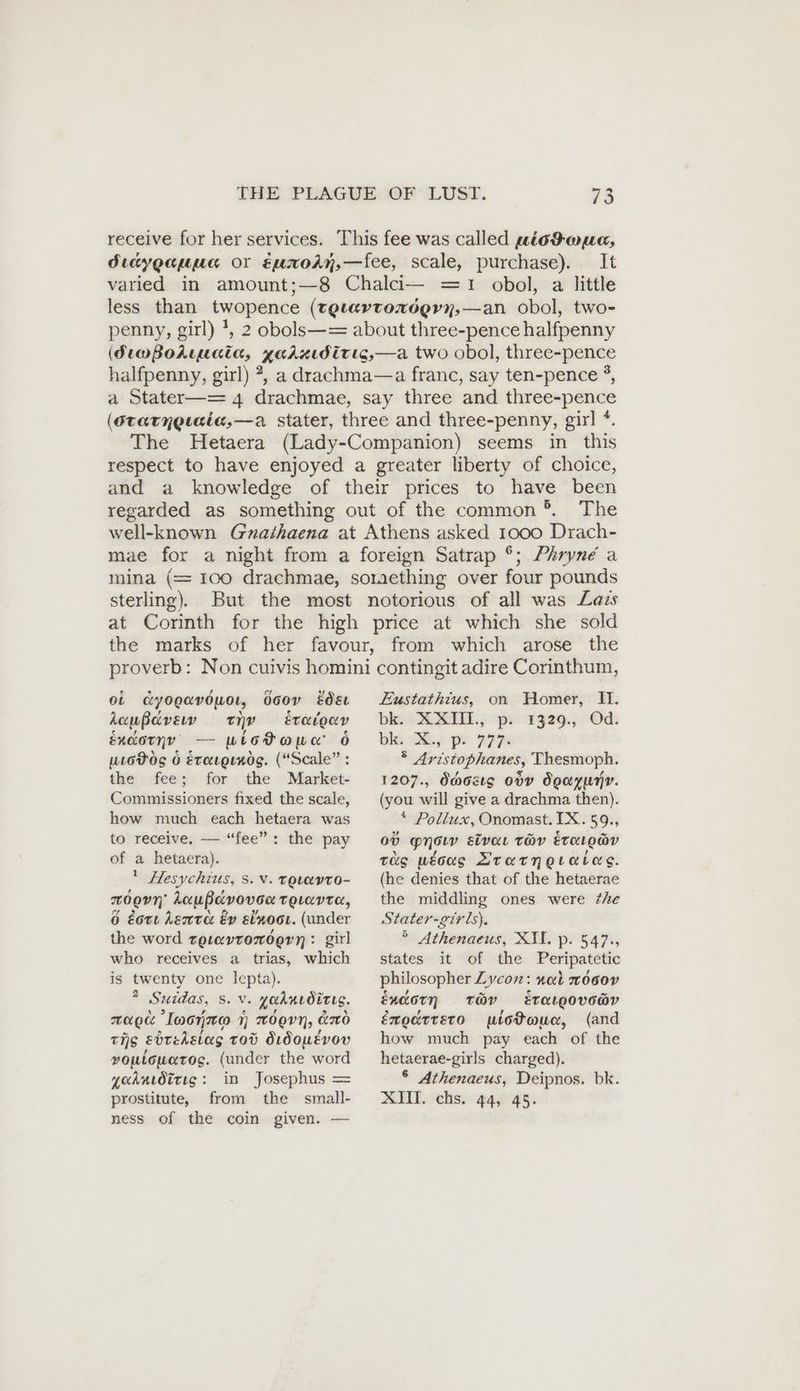 receive for her services. This fee was called siod auc, diayganna or EumoAn,—fee, scale, purchase). It varied in amount;—8 Chalci— =1 obol, a little less than twopence (Tgtavrondern,—an obol, two- penny, girl) *, 2 obols—= about three-pence halfpenny (StmBodtuata, garzıdirıs,—a two obol, three-pence halfpenny, girl) ?, a drachma—a franc, say ten-pence °, a Stater—= 4 drachmae, say three and three-pence (Srarngıeie,—a stater, three and three-penny, girl *. The Hetaera (Lady-Companion) seems in this respect to have enjoyed a greater liberty of choice, and a knowledge of their prices to have been regarded as something out of the common’®. The well-known Gnathaena at Athens asked 1000 Drach- mae for a night from a foreign Satrap °; Phryne a mina (= 100 drachmae, something over four pounds sterling). But the most notorious of all was Lazs at Corinth for the high price at which she sold the marks of her favour, from which arose the proverb: Non cuivis homini contingit adire Corinthum, ei dyopavöuoı, Ooov esc Zustathius, on Homer, I. kaußavsv ty Eraigeav bk. XXIII, p. 1329., Od. éxcorny — wlotoawa 6 bk. X. p. 777. uioHog 6 Etargrnds. (“Scale” : the fee; for the Market- Commissioners fixed the scale, how much each hetaera was to receive. — “fee”: the pay of a hetaera). Hesychius, 5. v. tovavto- moon kaußavovoa reLavre, 6 Eorı Lente Ev sixoot. (under the word zgıevronögen:: girl who receives a trias, which is twenty one lepta). ? Suidas, s. v. yaknıdirıg. mao Inonnto 1 orn, do tis ebtedstas tod dıdousvov voulowetos. (under the word yaknıöirıg: in Josephus = prostitute, from the small- ness of the coin given. — ® Aristophanes, Thesmoph. 1207., dass ody Ögayumv. (you will give a drachma then). * Pollux, Onomast.IX.59., Ov MN eivaı THY EvOLOaY Tus ueoag LArarneraias. (he denies that of the hetaerae the middling ones were the Stater-girls), ° Athenaeus, XII. p. 547., states it of the Peripatetic philosopher Zycon: nal moeov Endorn THY eETALQOvOaY éxodtreto piotouc, (and how much pay each of the hetaerae-girls charged). 6 Athenaeus, Deipnos. bk. XIH. chs. 44, 45.
