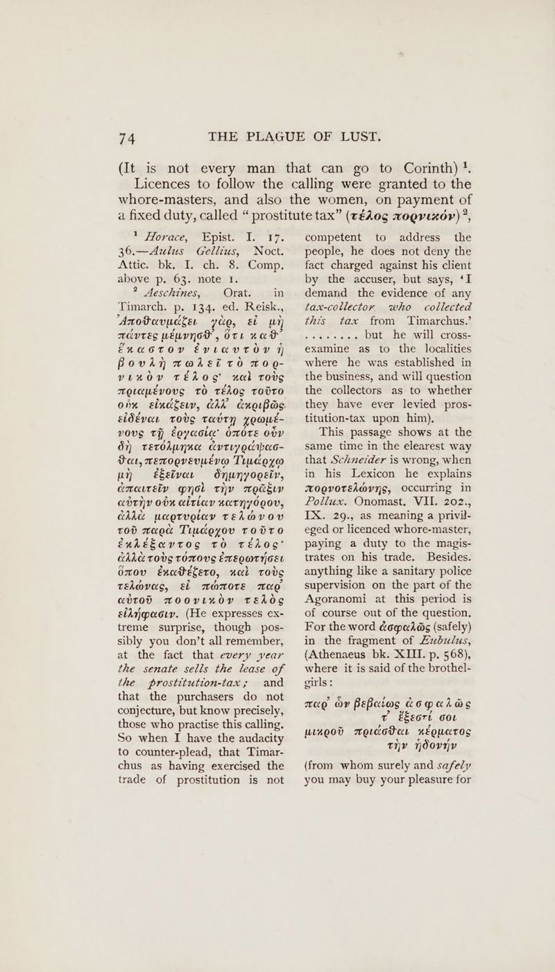 Tract, ist. Ir 17% 36.—Aulus Gellius, Noct. Attic bmieis ch? -So7Comp: above p. 63. note I. 2 Aeschines, Orat. in Timarch. p. 134. ed. Reisk., Anodavuageı 708, ei u) mivres wéuvynod, Ott 20% fnacton évytavtoy N Bovia wt@dsi to 0 Q- venov téhog nal TOvS TQ LOLEVOUS TO tédog TODTO Onn eindgeıw, CAR cngupas. sidévat tovs THOTY KO@WE- vous tH eeyasig' OmOTE 00V Ov) TeroAunn« Avriygaabao- Dou, merogvevusvo Tundgyo un éEsivat Snunyogsiv, coment ety gro THY TOG ELY adınv own airiav ATI OOO, GAR uaprvglav TEA@VOY Tod maga Timeeyov Toüro £nkedavrtog to téhos’ CALL TOVS TOMOVES EXEOMTTGEL Oxov Enadetero, ual Todg tehovas, ei monote ag attod TOoovıRöv tEdds eiAnpaoıv. (He expresses ex- treme surprise, though pos- sibly you don’t all remember, at the fact that every year the senate sells the lease of the prostitution-tax; and that the purchasers do not conjecture, but know precisely, those who practise this calling. So when I have the audacity to counter-plead, that Timar- chus as having exercised the trade of prostitution is not competent to address the people, he does not deny the fact charged against his client by the accuser, but says, ‘I demand the evidence of any tax-collector who collected this tax from Timarchus.’ i Fg, OM but he will cross- examine as to the localities where he was established in the business, and will question the collectors as to whether they have ever levied pros- titution-tax upon him), This passage shows at the same time in the elearest way that Schneider is wrong, when in his Lexicon he explains zoovorsi@vng, occurring in Pollux. Onomast. VII. 202., IX. 29., as meaning a privil- eged or licenced whore-master, paying a duty to the magis- trates on his trade. Besides. anything like a sanitary police supervision on the part of the Agoranomi at this period is of course out of the question, For the word &opaAös (safely) in the fragment of Zubulus, (Athenaeus bk. XIII. p. 568), where it is said of the brothel- girls: rao or Peßeios aoparas Tv ESeort oot uLx00D wAetcotar xEQuUaTOS tiv ndornv (from whom surely and safely you may buy your pleasure for